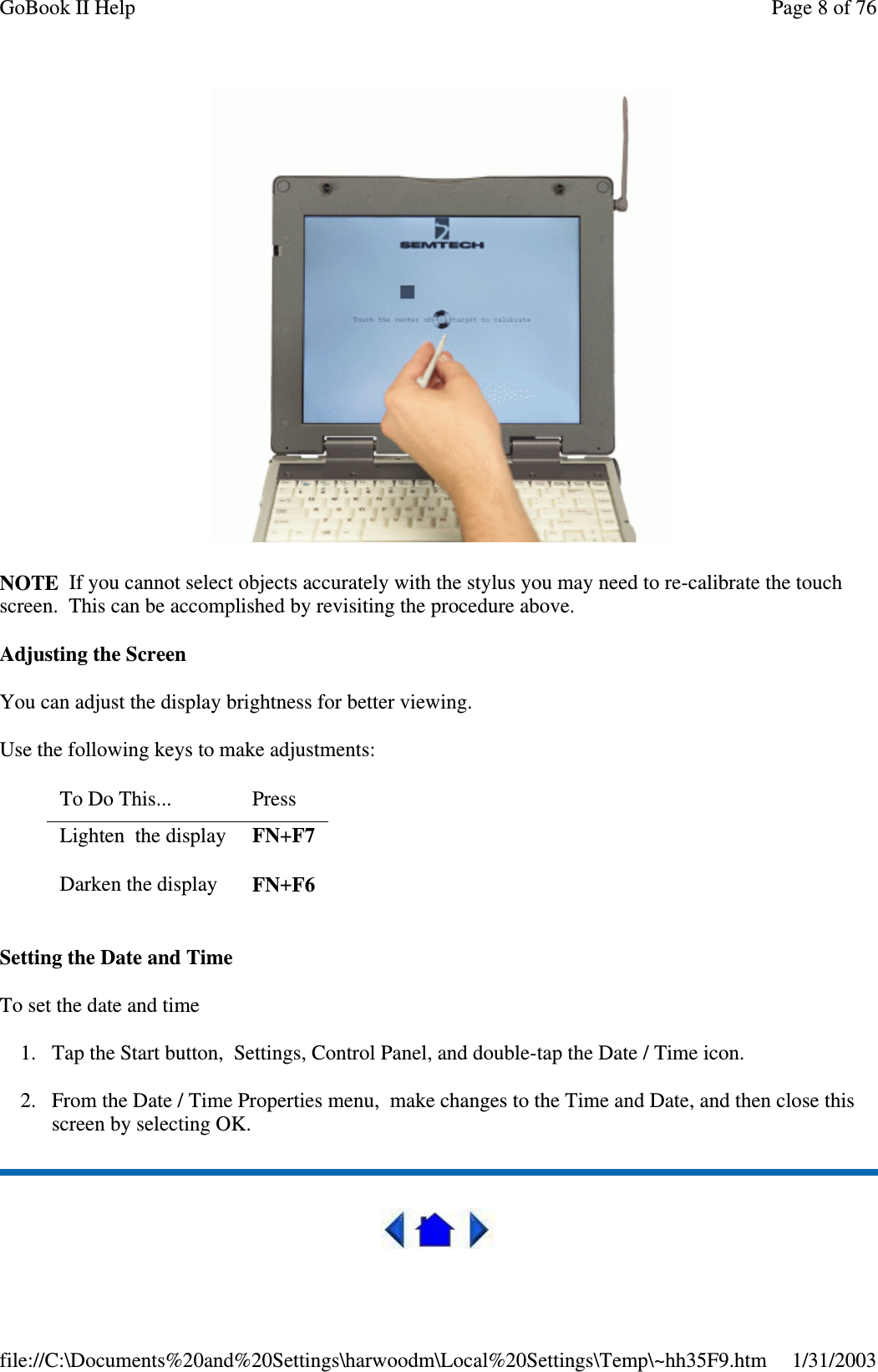 NOTE If you cannot select objects accurately with the stylus you may need to re-calibrate the touchscreen. This can be accomplished by revisiting the procedure above.Adjusting the ScreenYou can adjust the display brightness for better viewing.Use the following keys to make adjustments:Setting the Date and TimeTo set the date and time1. Tap the Start button, Settings, Control Panel, and double-tap the Date / Time icon.2. From the Date / Time Properties menu, make changes to the Time and Date, and then close thisscreen by selecting OK.To Do This... PressLighten the display FN+F7Darken the display FN+F6Page 8 of 76GoBook II Help1/31/2003file://C:\Documents%20and%20Settings\harwoodm\Local%20Settings\Temp\~hh35F9.htm