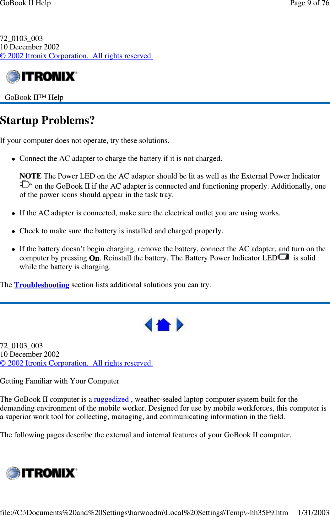 72_0103_00310 December 2002©2002 Itronix Corporation. All rights reserved.Startup Problems?If your computer does not operate, try these solutions.Connect the AC adapter to charge the battery if it is not charged.NOTE The Power LED on the AC adapter should be lit as well as the External Power Indicatoron the GoBook II if the AC adapter is connected and functioning properly. Additionally, oneof the power icons should appear in the task tray.If the AC adapter is connected, make sure the electrical outlet you are using works.Check to make sure the battery is installed and charged properly.If the battery doesn’t begin charging, remove the battery, connect the AC adapter, and turn on thecomputer by pressing On. Reinstall the battery. The Battery Power Indicator LED is solidwhile the battery is charging.The Troubleshooting section lists additional solutions you can try.72_0103_00310 December 2002©2002 Itronix Corporation. All rights reserved.Getting Familiar with Your ComputerThe GoBook II computer is a ruggedized , weather-sealed laptop computer system built for thedemanding environment of the mobile worker. Designed for use by mobile workforces, this computer isa superior work tool for collecting, managing, and communicating information in the field.The following pages describe the external and internal features of your GoBook II computer.GoBook II™ HelpPage 9 of 76GoBook II Help1/31/2003file://C:\Documents%20and%20Settings\harwoodm\Local%20Settings\Temp\~hh35F9.htm