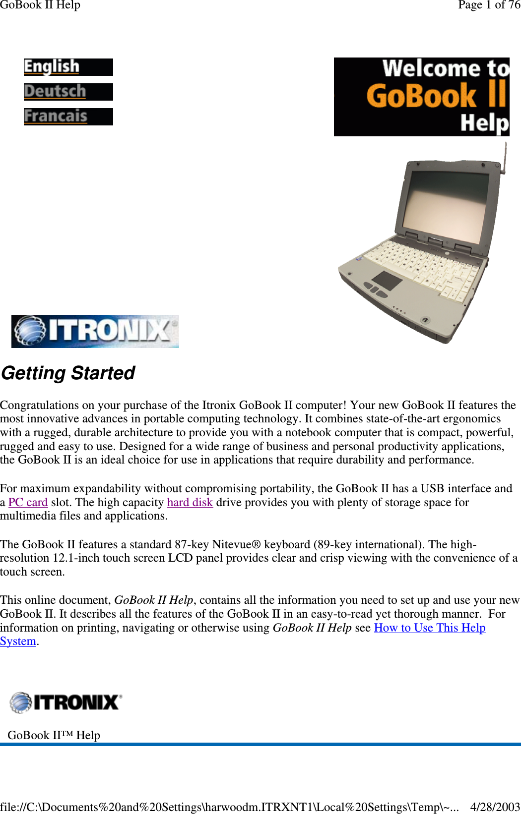 Getting StartedCongratulations on your purchase of the Itronix GoBook II computer! Your new GoBook II features themost innovative advances in portable computing technology. It combines state-of-the-art ergonomicswith a rugged, durable architecture to provide you with a notebook computer that is compact, powerful,rugged and easy to use. Designed for a wide range of business and personal productivity applications,the GoBook II is an ideal choice for use in applications that require durability and performance.For maximum expandability without compromising portability, the GoBook II has a USB interface andaPC card slot. The high capacity hard disk drive provides you with plenty of storage space formultimedia files and applications.The GoBook II features a standard 87-key Nitevue® keyboard (89-key international). The high-resolution 12.1-inch touch screen LCD panel provides clear and crisp viewing with the convenience of atouch screen.This online document, GoBook II Help, contains all the information you need to set up and use your newGoBook II. It describes all the features of the GoBook II in an easy-to-read yet thorough manner. Forinformation on printing, navigating or otherwise using GoBook II Help see How to Use This HelpSystem.GoBook II™ HelpPage 1 of 76GoBook II Help4/28/2003file://C:\Documents%20and%20Settings\harwoodm.ITRXNT1\Local%20Settings\Temp\~...