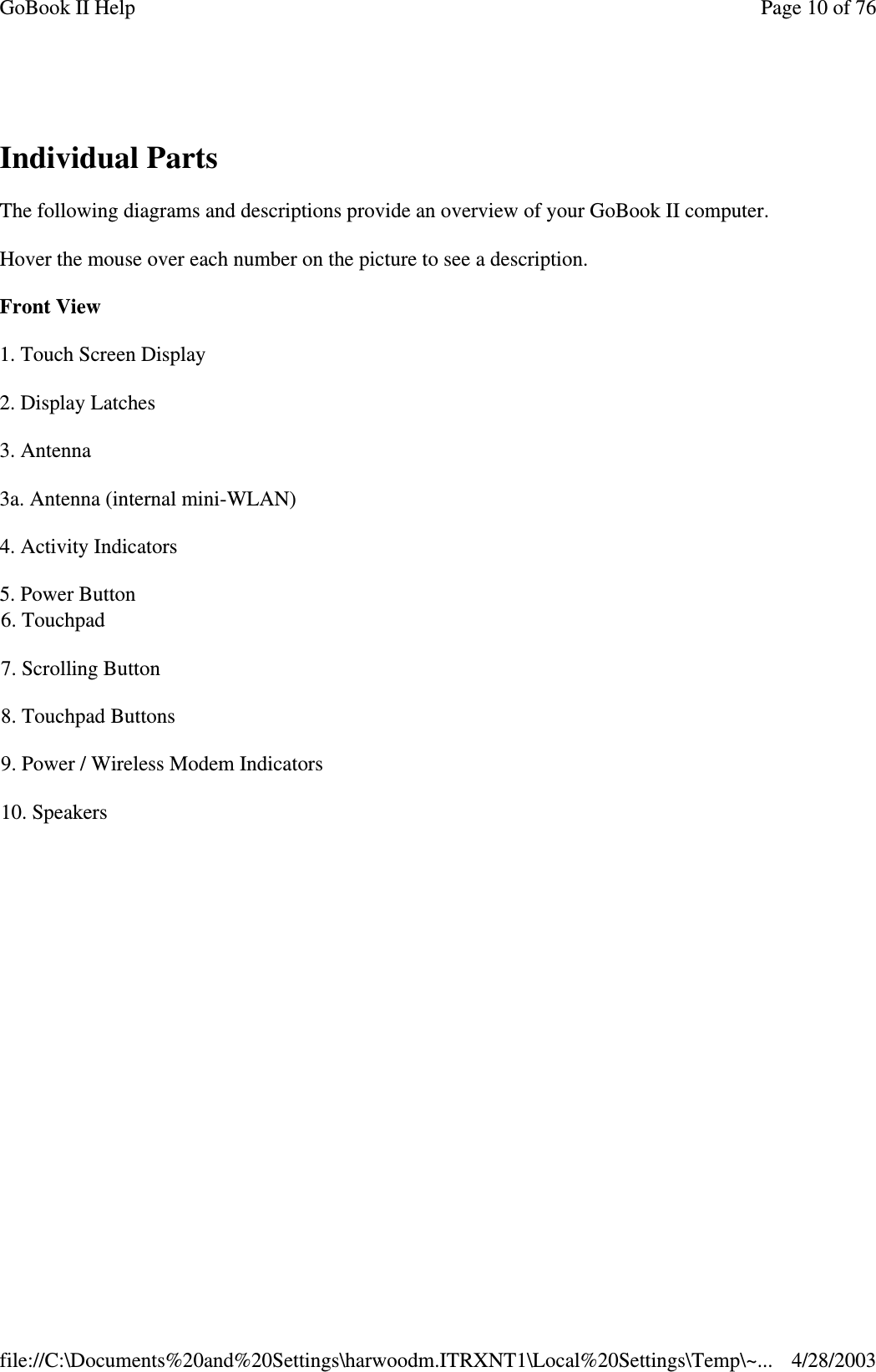 Individual PartsThe following diagrams and descriptions provide an overview of your GoBook II computer.Hover the mouse over each number on the picture to see a description.Front View1. Touch Screen Display2. Display Latches3. Antenna3a. Antenna (internal mini-WLAN)4. Activity Indicators5. Power Button6. Touchpad7. Scrolling Button8. Touchpad Buttons9. Power / Wireless Modem Indicators10. SpeakersPage10of76GoBook II Help4/28/2003file://C:\Documents%20and%20Settings\harwoodm.ITRXNT1\Local%20Settings\Temp\~...
