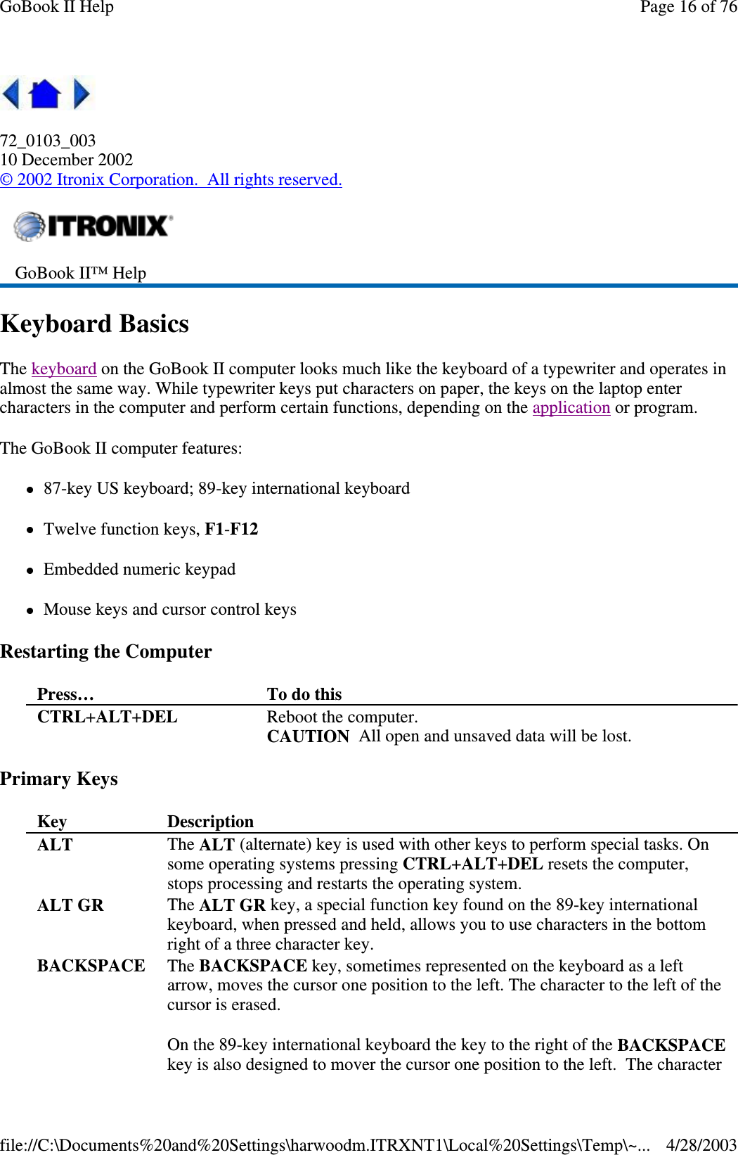 72_0103_00310 December 2002©2002 Itronix Corporation. All rights reserved.Keyboard BasicsThe keyboard on the GoBook II computer looks much like the keyboard of a typewriter and operates inalmost the same way. While typewriter keys put characters on paper, the keys on the laptop entercharacters in the computer and perform certain functions, depending on the application or program.The GoBook II computer features:87-key US keyboard; 89-key international keyboardTwelve function keys, F1-F12Embedded numeric keypadMouse keys and cursor control keysRestarting the ComputerPrimary KeysGoBook II™ HelpPress… To do thisCTRL+ALT+DEL Reboot the computer.CAUTION All open and unsaved data will be lost.Key DescriptionALT The ALT (alternate) key is used with other keys to perform special tasks. Onsome operating systems pressing CTRL+ALT+DEL resets the computer,stops processing and restarts the operating system.ALT GR The ALT GR key, a special function key found on the 89-key internationalkeyboard, when pressed and held, allows you to use characters in the bottomright of a three character key.BACKSPACE The BACKSPACE key, sometimes represented on the keyboard as a leftarrow, moves the cursor one position to the left. The character to the left of thecursor is erased.On the 89-key international keyboard the key to the right of the BACKSPACEkey is also designed to mover the cursor one position to the left. The characterPage16of76GoBook II Help4/28/2003file://C:\Documents%20and%20Settings\harwoodm.ITRXNT1\Local%20Settings\Temp\~...