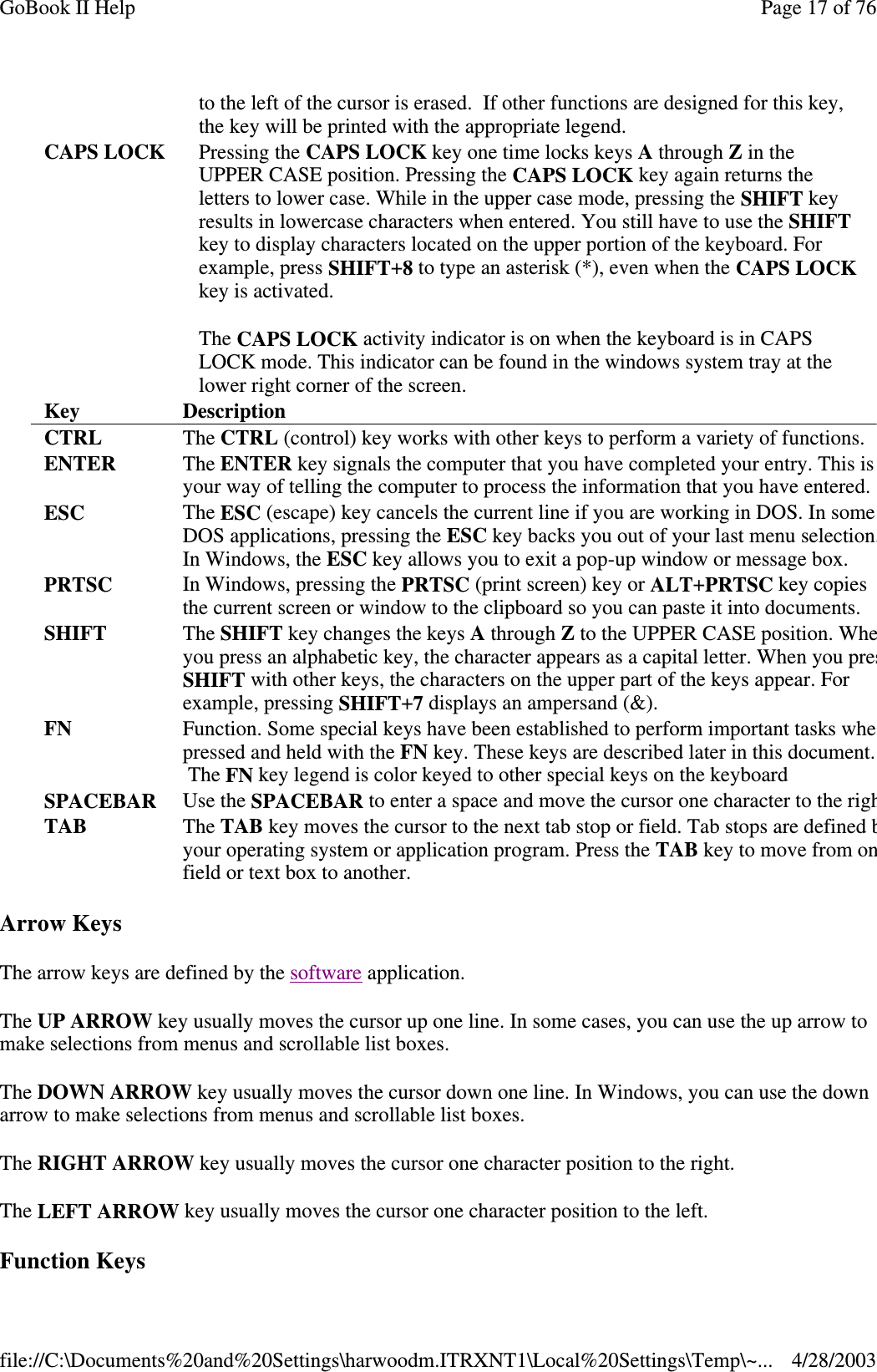 Arrow KeysThe arrow keys are defined by the software application.The UP ARROW key usually moves the cursor up one line. In some cases, you can use the up arrow tomake selections from menus and scrollable list boxes.The DOWN ARROW key usually moves the cursor down one line. In Windows, you can use the downarrow to make selections from menus and scrollable list boxes.The RIGHT ARROW key usually moves the cursor one character position to the right.The LEFT ARROW key usually moves the cursor one character position to the left.Function Keysto the left of the cursor is erased. If other functions are designed for this key,the key will be printed with the appropriate legend.CAPS LOCK Pressing the CAPS LOCK key one time locks keys Athrough Zin theUPPER CASE position. Pressing the CAPS LOCK key again returns theletters to lower case. While in the upper case mode, pressing the SHIFT keyresults in lowercase characters when entered. You still have to use the SHIFTkey to display characters located on the upper portion of the keyboard. Forexample, press SHIFT+8to type an asterisk (*), even when the CAPS LOCKkey is activated.The CAPS LOCK activity indicator is on when the keyboard is in CAPSLOCK mode. This indicator can be found in the windows system tray at thelower right corner of the screen.Key DescriptionCTRL The CTRL (control) key works with other keys to perform a variety of functions.ENTER The ENTER key signals the computer that you have completed your entry. This isyour way of telling the computer to process the information that you have entered.ESC The ESC (escape) key cancels the current line if you are working in DOS. In someDOS applications, pressing the ESC key backs you out of your last menu selection.In Windows, the ESC key allows you to exit a pop-up window or message box.PRTSC In Windows, pressing the PRTSC (print screen) key or ALT+PRTSC key copiesthe current screen or window to the clipboard so you can paste it into documents.SHIFT The SHIFT key changes the keys Athrough Zto the UPPER CASE position. Wheyou press an alphabetic key, the character appears as a capital letter. When you presSHIFT with other keys, the characters on the upper part of the keys appear. Forexample, pressing SHIFT+7displays an ampersand (&amp;).FN Function. Some special keys have been established to perform important tasks whepressed and held with the FN key. These keys are described later in this document.The FN key legend is color keyed to other special keys on the keyboardSPACEBAR Use the SPACEBAR to enter a space and move the cursor one character to the righTAB The TAB key moves the cursor to the next tab stop or field. Tab stops are definedbyour operating system or application program. Press the TAB key to move from onfield or text box to another.Page17of76GoBook II Help4/28/2003file://C:\Documents%20and%20Settings\harwoodm.ITRXNT1\Local%20Settings\Temp\~...