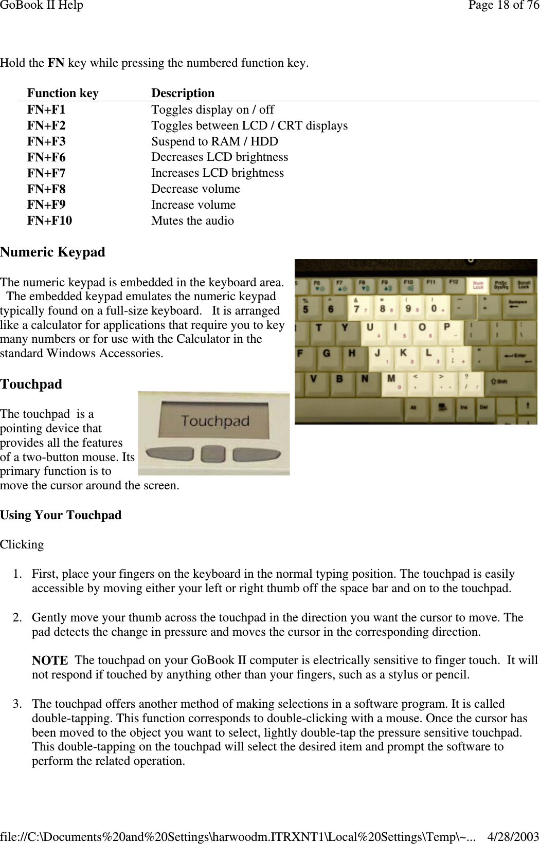 Hold the FN key while pressing the numbered function key.Numeric KeypadThe numeric keypad is embedded in the keyboard area.The embedded keypad emulates the numeric keypadtypically found on a full-size keyboard. It is arrangedlike a calculator for applications that require you to keymany numbers or for use with the Calculator in thestandard Windows Accessories.TouchpadThe touchpad is apointing device thatprovides all the featuresof a two-button mouse. Itsprimary function is tomove the cursor around the screen.Using Your TouchpadClicking1. First, place your fingers on the keyboard in the normal typing position. The touchpad is easilyaccessible by moving either your left or right thumb off the space bar and on to the touchpad.2. Gently move your thumb across the touchpad in the direction you want the cursor to move. Thepad detects the change in pressure and moves the cursor in the corresponding direction.NOTE The touchpad on your GoBook II computer is electrically sensitive to finger touch. It willnot respond if touched by anything other than your fingers, such as a stylus or pencil.3. The touchpad offers another method of making selections in a software program. It is calleddouble-tapping. This function corresponds to double-clicking with a mouse. Once the cursor hasbeen moved to the object you want to select, lightly double-tap the pressure sensitive touchpad.This double-tapping on the touchpad will select the desired item and prompt the software toperform the related operation.Function key DescriptionFN+F1 Toggles display on / offFN+F2 Toggles between LCD / CRT displaysFN+F3 Suspend to RAM / HDDFN+F6 Decreases LCD brightnessFN+F7 Increases LCD brightnessFN+F8 Decrease volumeFN+F9 Increase volumeFN+F10 Mutes the audioPage18of76GoBook II Help4/28/2003file://C:\Documents%20and%20Settings\harwoodm.ITRXNT1\Local%20Settings\Temp\~...