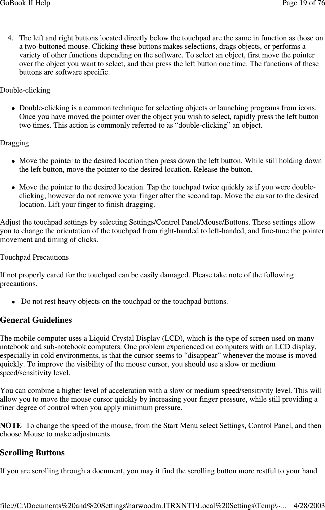 4. The left and right buttons located directly below the touchpad are the same in function as those ona two-buttoned mouse. Clicking these buttons makes selections, drags objects, or performs avariety of other functions depending on the software. To select an object, first move the pointerover the object you want to select, and then press the left button one time. The functions of thesebuttons are software specific.Double-clickingDouble-clicking is a common technique for selecting objects or launching programs from icons.Once you have moved the pointer over the object you wish to select, rapidly press the left buttontwo times. This action is commonly referred to as “double-clicking” an object.DraggingMove the pointer to the desired location then press down the left button. While still holding downthe left button, move the pointer to the desired location. Release the button.Move the pointer to the desired location. Tap the touchpad twice quickly as if you were double-clicking, however do not remove your finger after the second tap. Move the cursor to the desiredlocation. Lift your finger to finish dragging.Adjust the touchpad settings by selecting Settings/Control Panel/Mouse/Buttons. These settings allowyou to change the orientation of the touchpad from right-handed to left-handed, and fine-tune the pointermovement and timing of clicks.Touchpad PrecautionsIf not properly cared for the touchpad can be easily damaged. Please take note of the followingprecautions.Do not rest heavy objects on the touchpad or the touchpad buttons.General GuidelinesThe mobile computer uses a Liquid Crystal Display (LCD), which is the type of screen used on manynotebook and sub-notebook computers. One problem experienced on computers with an LCD display,especially in cold environments, is that the cursor seems to “disappear” whenever the mouse is movedquickly. To improve the visibility of the mouse cursor, you should use a slow or mediumspeed/sensitivity level.You can combine a higher level of acceleration with a slow or medium speed/sensitivity level. This willallow you to move the mouse cursor quickly by increasing your finger pressure, while still providing afiner degree of control when you apply minimum pressure.NOTE To change the speed of the mouse, from the Start Menu select Settings, Control Panel, and thenchoose Mouse to make adjustments.Scrolling ButtonsIfyou are scrollingthrough a document,you mayit find the scrollingbutton more restful toyour handPage19of76GoBook II Help4/28/2003file://C:\Documents%20and%20Settings\harwoodm.ITRXNT1\Local%20Settings\Temp\~...