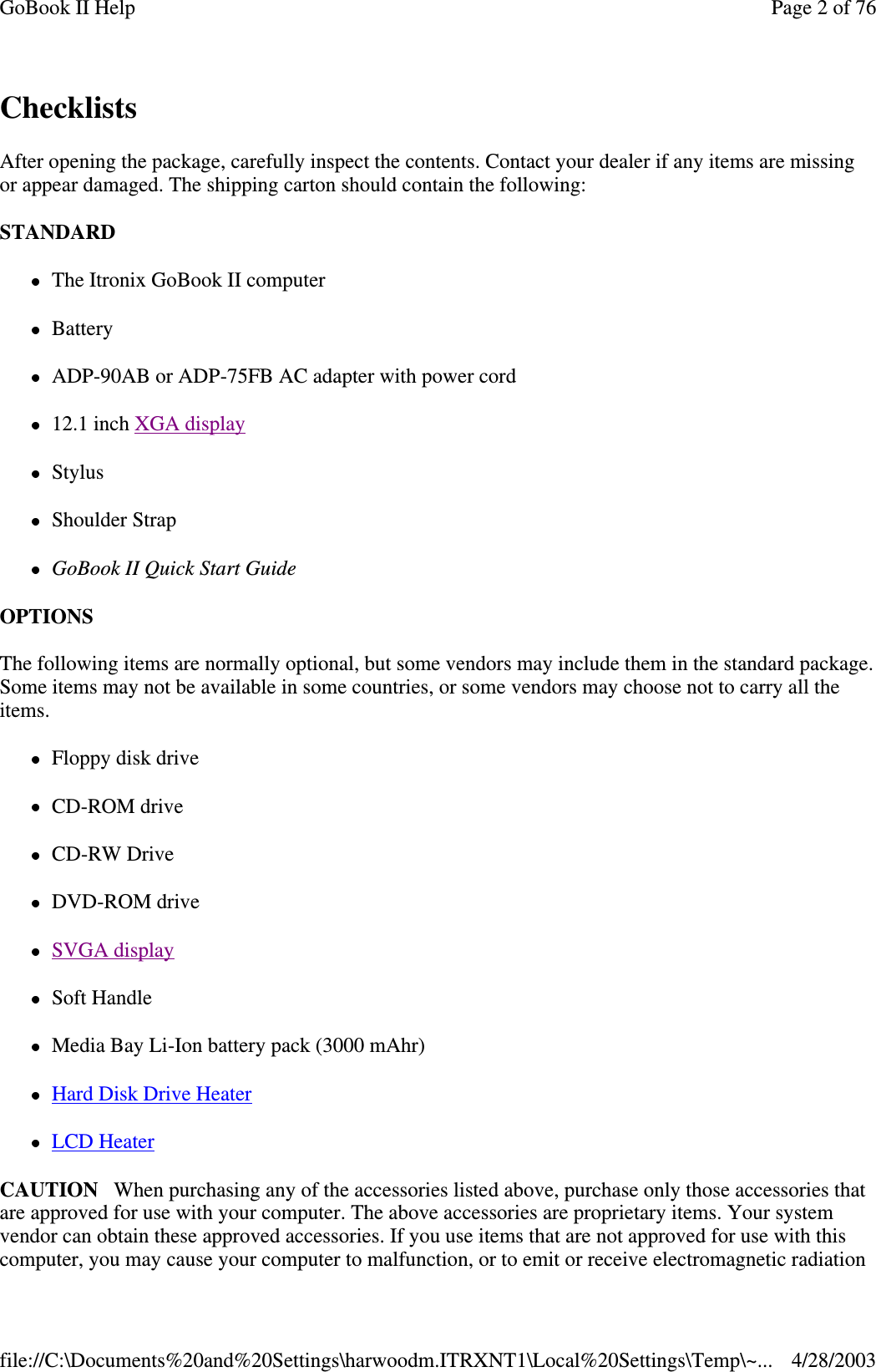 ChecklistsAfter opening the package, carefully inspect the contents. Contact your dealer if any items are missingor appear damaged. The shipping carton should contain the following:STANDARDThe Itronix GoBook II computerBatteryADP-90AB or ADP-75FB AC adapter with power cord12.1 inch XGA displayStylusShoulder StrapGoBook II Quick Start GuideOPTIONSThe following items are normally optional, but some vendors may include them in the standard package.Some items may not be available in some countries, or some vendors may choose not to carry all theitems.Floppy disk driveCD-ROM driveCD-RW DriveDVD-ROM driveSVGA displaySoft HandleMedia Bay Li-Ion battery pack (3000 mAhr)Hard Disk Drive HeaterLCD HeaterCAUTION When purchasing any of the accessories listed above, purchase only those accessories thatare approved for use with your computer. The above accessories are proprietary items. Your systemvendor can obtain these approved accessories. If you use items that are not approved for use with thiscomputer,you maycauseyour computer to malfunction, or to emit or receive electromagnetic radiationPage 2 of 76GoBook II Help4/28/2003file://C:\Documents%20and%20Settings\harwoodm.ITRXNT1\Local%20Settings\Temp\~...