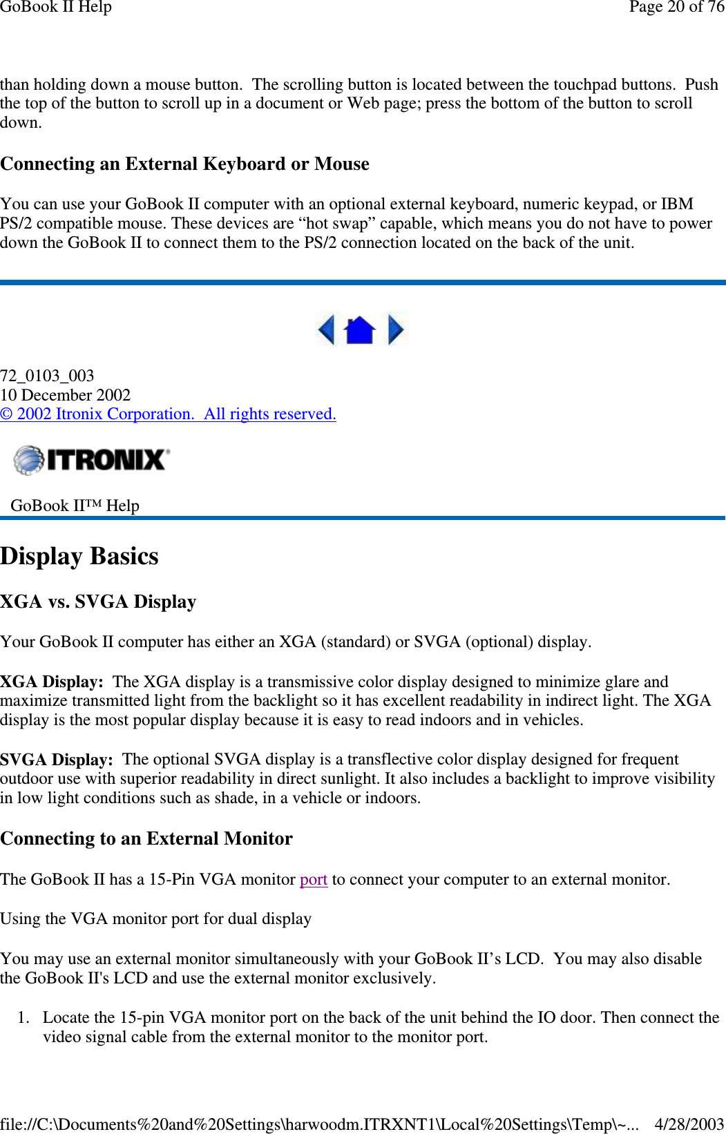 than holding down a mouse button. The scrolling button is located between the touchpad buttons. Pushthe top of the button to scroll up in a document or Web page; press the bottom of the button to scrolldown.Connecting an External Keyboard or MouseYou can use your GoBook II computer with an optional external keyboard, numeric keypad, or IBMPS/2 compatible mouse. These devices are “hot swap” capable, which means you do not have to powerdown the GoBook II to connect them to the PS/2 connection located on the back of the unit.72_0103_00310 December 2002©2002 Itronix Corporation. All rights reserved.Display BasicsXGA vs. SVGA DisplayYour GoBook II computer has either an XGA (standard) or SVGA (optional) display.XGA Display: The XGA display is a transmissive color display designed to minimize glare andmaximize transmitted light from the backlight so it has excellent readability in indirect light. The XGAdisplay is the most popular display because it is easy to read indoors and in vehicles.SVGA Display: The optional SVGA display is a transflective color display designed for frequentoutdoor use with superior readability in direct sunlight. It also includes a backlight to improve visibilityin low light conditions such as shade, in a vehicle or indoors.Connecting to an External MonitorThe GoBook II has a 15-Pin VGA monitor port to connect your computer to an external monitor.Using the VGA monitor port for dual displayYou may use an external monitor simultaneously with your GoBook II’s LCD. You may also disablethe GoBook II&apos;s LCD and use the external monitor exclusively.1. Locate the 15-pin VGA monitor port on the back of the unit behind the IO door. Then connect thevideo signal cable from the external monitor to the monitorport.GoBook II™ HelpPage20of76GoBook II Help4/28/2003file://C:\Documents%20and%20Settings\harwoodm.ITRXNT1\Local%20Settings\Temp\~...