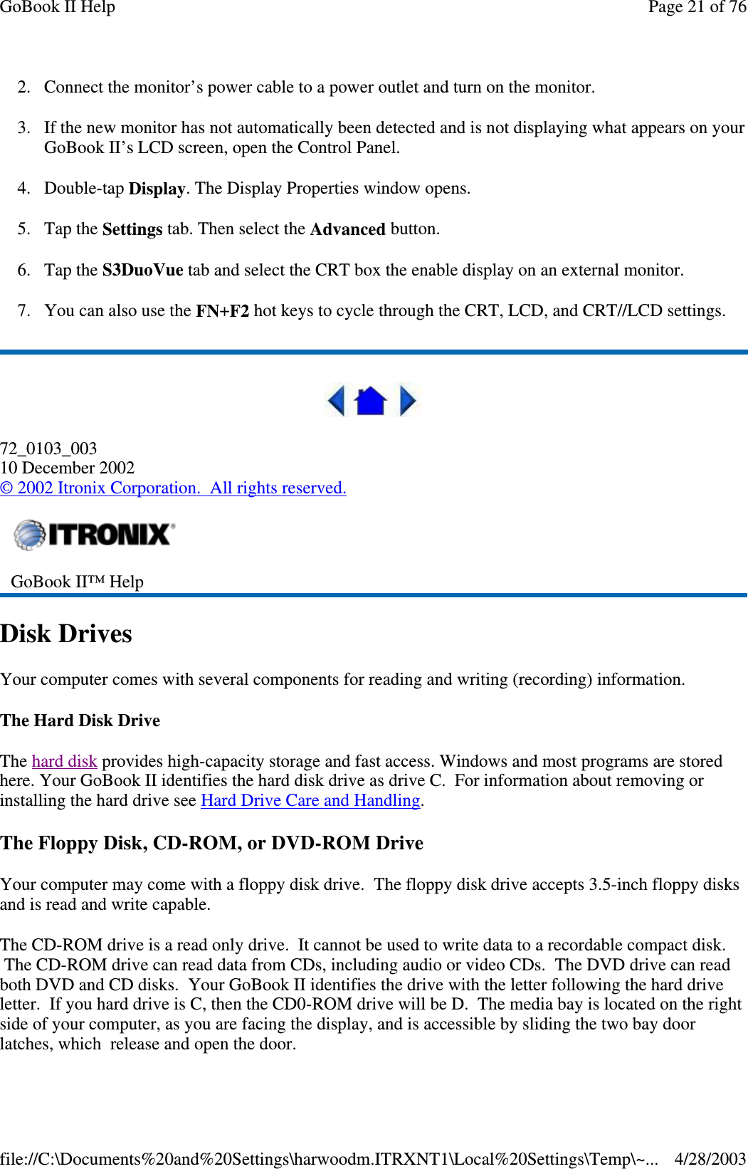2. Connect the monitor’s power cable to a power outlet and turn on the monitor.3. If the new monitor has not automatically been detected and is not displaying what appears on yourGoBook II’s LCD screen, open the Control Panel.4. Double-tap Display. The Display Properties window opens.5. Tap the Settings tab. Then select the Advanced button.6. Tap the S3DuoVue tab and select the CRT box the enable display on an external monitor.7. You can also use the FN+F2 hot keys to cycle through the CRT, LCD, and CRT//LCD settings.72_0103_00310 December 2002©2002 Itronix Corporation. All rights reserved.Disk DrivesYour computer comes with several components for reading and writing (recording) information.TheHardDiskDriveThe hard disk provides high-capacity storage and fast access. Windows and most programs are storedhere. Your GoBook II identifies the hard disk drive as drive C. For information about removing orinstalling the hard drive see Hard Drive Care and Handling.The Floppy Disk, CD-ROM, or DVD-ROM DriveYour computer may come with a floppy disk drive. The floppy disk drive accepts 3.5-inch floppy disksand is read and write capable.The CD-ROM drive is a read only drive. It cannot be used to write data to a recordable compact disk.The CD-ROM drive can read data from CDs, including audio or video CDs. The DVD drive can readboth DVD and CD disks. Your GoBook II identifies the drive with the letter following the hard driveletter. If you hard drive is C, then the CD0-ROM drive will be D. The media bay is located on the rightside of your computer, as you are facing the display, and is accessible by sliding the two bay doorlatches, which release and open the door.GoBook II™ HelpPage21of76GoBook II Help4/28/2003file://C:\Documents%20and%20Settings\harwoodm.ITRXNT1\Local%20Settings\Temp\~...