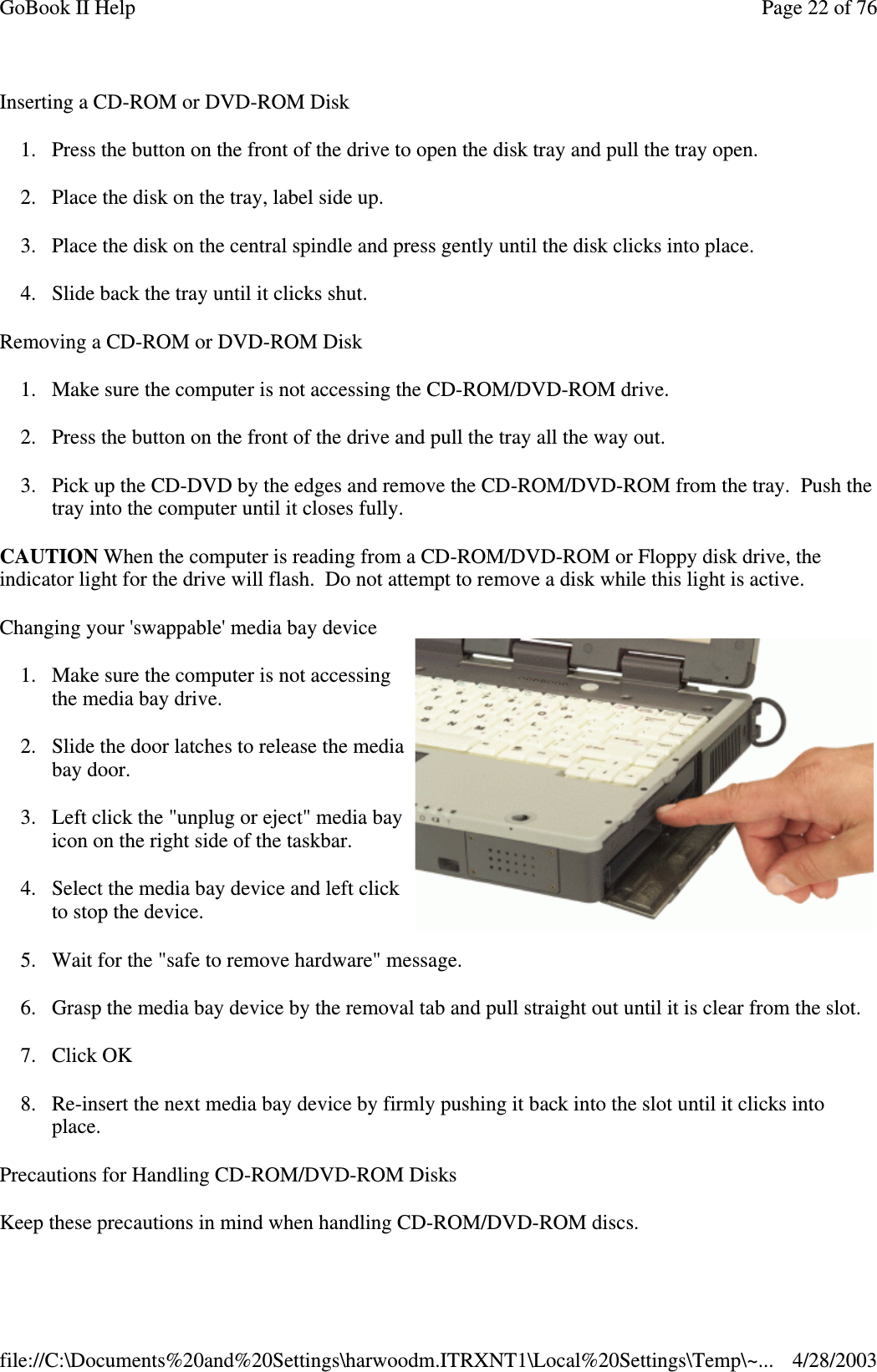 Inserting a CD-ROM or DVD-ROM Disk1. Press the button on the front of the drive to open the disk tray and pull the tray open.2. Place the disk on the tray, label side up.3. Place the disk on the central spindle and press gently until the disk clicks into place.4. Slide back the tray until it clicks shut.Removing a CD-ROM or DVD-ROM Disk1. Make sure the computer is not accessing the CD-ROM/DVD-ROM drive.2. Press the button on the front of the drive and pull the tray all the way out.3. Pick up the CD-DVD by the edges and remove the CD-ROM/DVD-ROM from the tray. Push thetray into the computer until it closes fully.CAUTION When the computer is reading from a CD-ROM/DVD-ROM or Floppy disk drive, theindicator light for the drive will flash. Do not attempt to remove a disk while this light is active.Changing your &apos;swappable&apos; media bay device1. Make sure the computer is not accessingthe media bay drive.2. Slide the door latches to release the mediabay door.3. Left click the &quot;unplug or eject&quot; media bayicon on the right side of the taskbar.4. Select the media bay device and left clickto stop the device.5. Wait for the &quot;safe to remove hardware&quot; message.6. Grasp the media bay device by the removal tab and pull straight out until it is clear from the slot.7. Click OK8. Re-insert the next media bay device by firmly pushing it back into the slot until it clicks intoplace.Precautions for Handling CD-ROM/DVD-ROM DisksKeeptheseprecautions in mind when handlingCD-ROM/DVD-ROM discs.Page22of76GoBook II Help4/28/2003file://C:\Documents%20and%20Settings\harwoodm.ITRXNT1\Local%20Settings\Temp\~...