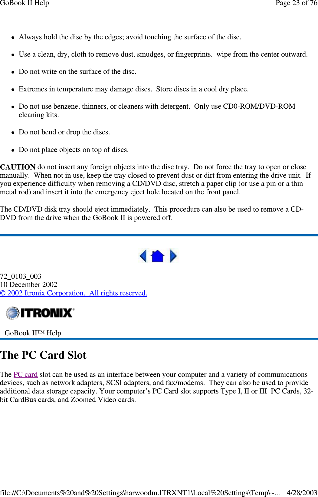 Always hold the disc by the edges; avoid touching the surface of the disc.Use a clean, dry, cloth to remove dust, smudges, or fingerprints. wipe from the center outward.Do not write on the surface of the disc.Extremes in temperature may damage discs. Store discs in a cool dry place.Do not use benzene, thinners, or cleaners with detergent. Only use CD0-ROM/DVD-ROMcleaning kits.Do not bend or drop the discs.Do not place objects on top of discs.CAUTION do not insert any foreign objects into the disc tray. Do not force the tray to open or closemanually. When not in use, keep the tray closed to prevent dust or dirt from entering the drive unit. Ifyou experience difficulty when removing a CD/DVD disc, stretch a paper clip (or use a pin or a thinmetal rod) and insert it into the emergency eject hole located on the front panel.The CD/DVD disk tray should eject immediately. This procedure can also be used to remove a CD-DVD from the drive when the GoBook II is powered off.72_0103_00310 December 2002©2002 Itronix Corporation. All rights reserved.The PC Card SlotThe PC card slot can be used as an interface between your computer and a variety of communicationsdevices, such as network adapters, SCSI adapters, and fax/modems. They can also be used to provideadditional data storage capacity. Your computer’s PC Card slot supports Type I, II or III PC Cards, 32-bit CardBus cards, and Zoomed Video cards.GoBook II™ HelpPage23of76GoBook II Help4/28/2003file://C:\Documents%20and%20Settings\harwoodm.ITRXNT1\Local%20Settings\Temp\~...