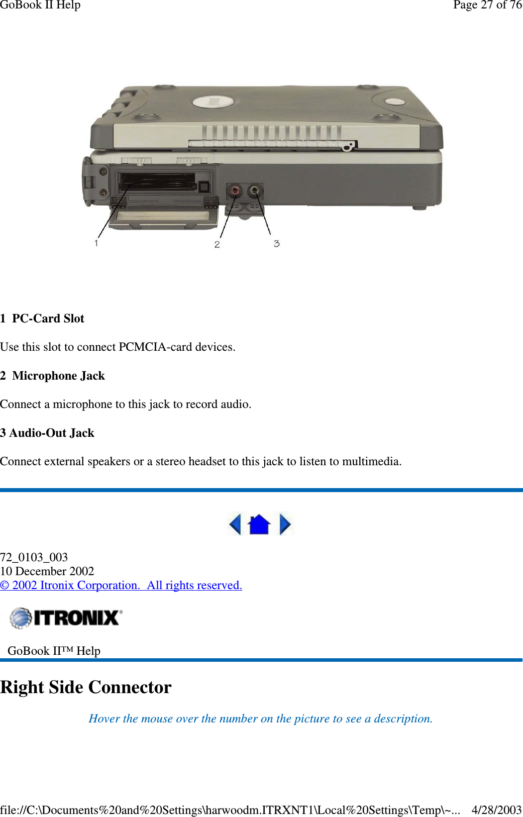 1 PC-Card SlotUse this slot to connect PCMCIA-card devices.2 Microphone JackConnect a microphone to this jack to record audio.3 Audio-Out JackConnect external speakers or a stereo headset to this jack to listen to multimedia.72_0103_00310 December 2002©2002 Itronix Corporation. All rights reserved.Right Side ConnectorHover the mouse over the number on the picture to see a description.GoBook II™ HelpPage27of76GoBook II Help4/28/2003file://C:\Documents%20and%20Settings\harwoodm.ITRXNT1\Local%20Settings\Temp\~...