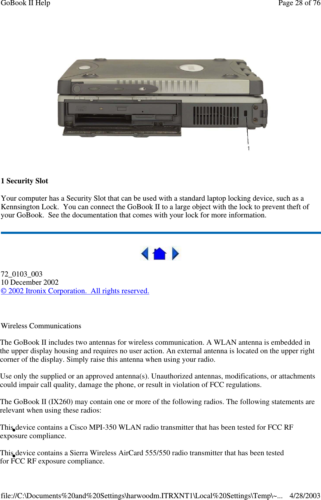 1SecuritySlotYour computer has a Security Slot that can be used with a standard laptop locking device, such as aKennsington Lock. You can connect the GoBook II to a large object with the lock to prevent theft ofyour GoBook. See the documentation that comes with your lock for more information.72_0103_00310 December 2002©2002 Itronix Corporation. All rights reserved.Wireless CommunicationsPage28of76GoBook II Help4/28/2003file://C:\Documents%20and%20Settings\harwoodm.ITRXNT1\Local%20Settings\Temp\~...The GoBook II includes two antennas for wireless communication. A WLAN antenna is embedded inthe upper display housing and requires no user action. An external antenna is located on the upper right corner of the display. Simply raise this antenna when using your radio.Use only the supplied or an approved antenna(s). Unauthorized antennas, modifications, or attachments could impair call quality, damage the phone, or result in violation of FCC regulations.The GoBook II (IX260) may contain one or more of the following radios. The following statements are relevant when using these radios:This device contains a Cisco MPI-350 WLAN radio transmitter that has been tested for FCC RFexposure compliance.This device contains a Sierra Wireless AirCard 555/550 radio transmitter that has been testedfor FCC RF exposure compliance.