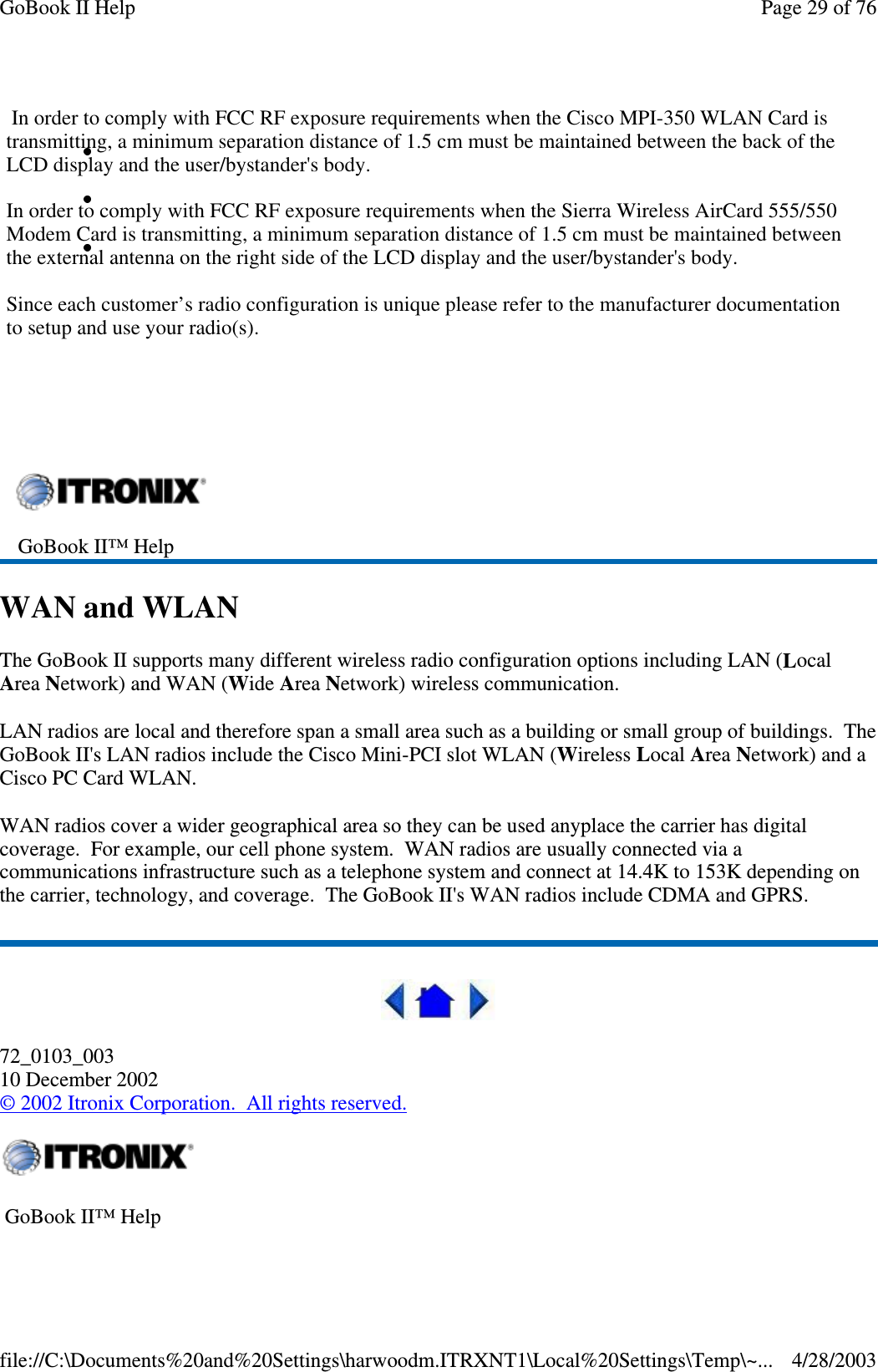 WAN and WLANThe GoBook II supports many different wireless radio configuration options including LAN (LocalArea Network) and WAN (Wide Area Network) wireless communication.LAN radios are local and therefore span a small area such as a building or small group of buildings. TheGoBook II&apos;s LAN radios include the Cisco Mini-PCI slot WLAN (Wireless Local Area Network) and aCiscoPCCardWLAN.WAN radios cover a wider geographical area so they can be used anyplace the carrier has digitalcoverage. For example, our cell phone system. WAN radios are usually connected via acommunications infrastructure such as a telephone system and connect at 14.4K to 153K depending onthe carrier, technology, and coverage. The GoBook II&apos;s WAN radios include CDMA and GPRS.72_0103_00310 December 2002©2002 Itronix Corporation. All rights reserved.GoBook II™ HelpGoBook II™ HelpPage29of76GoBook II Help4/28/2003file://C:\Documents%20and%20Settings\harwoodm.ITRXNT1\Local%20Settings\Temp\~...In order to comply with FCC RF exposure requirements when the Cisco MPI-350 WLAN Card istransmitting, a minimum separation distance of 1.5 cm must be maintained between the back of theLCD display and the user/bystander&apos;s body.In order to comply with FCC RF exposure requirements when the Sierra Wireless AirCard 555/550Modem Card is transmitting, a minimum separation distance of 1.5 cm must be maintained betweenthe external antenna on the right side of the LCD display and the user/bystander&apos;s body.Since each customer’s radio configuration is unique please refer to the manufacturer documentationto setup and use your radio(s).