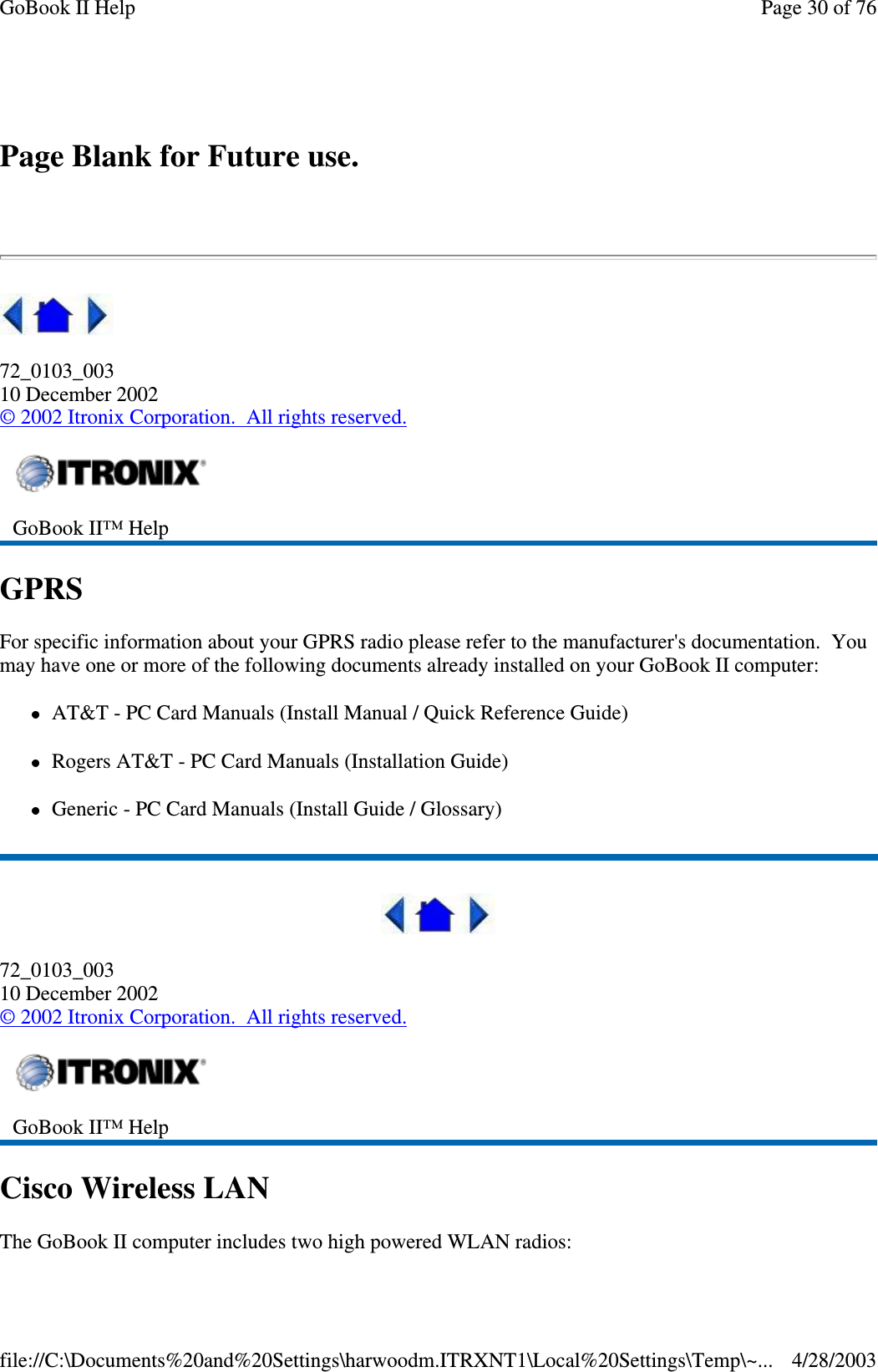 Page Blank for Future use.72_0103_00310 December 2002©2002 Itronix Corporation. All rights reserved.GPRSFor specific information about your GPRS radio please refer to the manufacturer&apos;s documentation. Youmay have one or more of the following documents already installed on your GoBook II computer:AT&amp;T - PC Card Manuals (Install Manual / Quick Reference Guide)Rogers AT&amp;T - PC Card Manuals (Installation Guide)Generic - PC Card Manuals (Install Guide / Glossary)72_0103_00310 December 2002©2002 Itronix Corporation. All rights reserved.Cisco Wireless LANThe GoBook II computer includes two highpowered WLAN radios:GoBook II™ HelpGoBook II™ HelpPage30of76GoBook II Help4/28/2003file://C:\Documents%20and%20Settings\harwoodm.ITRXNT1\Local%20Settings\Temp\~...