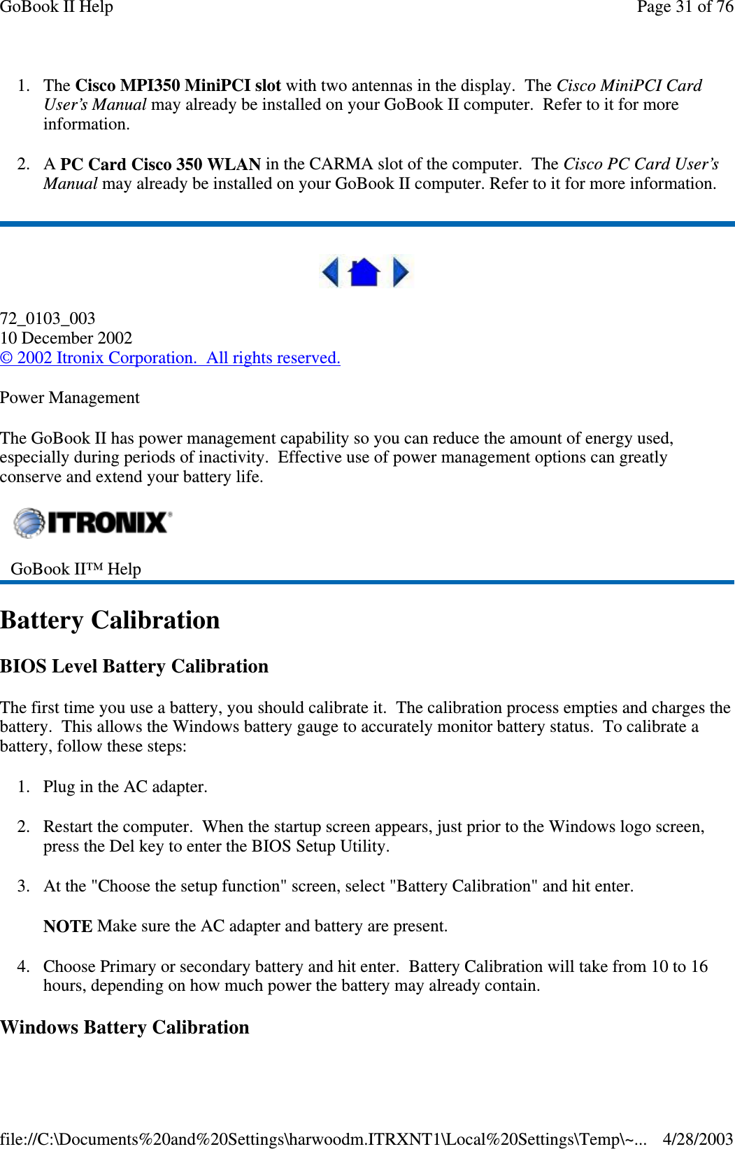 1. The Cisco MPI350 MiniPCI slot with two antennas in the display. The Cisco MiniPCI CardUser’s Manual may already be installed on your GoBook II computer. Refer to it for moreinformation.2. A PC Card Cisco 350 WLAN in the CARMA slot of the computer. The Cisco PC Card User’sManual may already be installed on your GoBook II computer. Refer to it for more information.72_0103_00310 December 2002©2002 Itronix Corporation. All rights reserved.Power ManagementThe GoBook II has power management capability so you can reduce the amount of energy used,especially during periods of inactivity. Effective use of power management options can greatlyconserve and extend your battery life.Battery CalibrationBIOS Level Battery CalibrationThe first time you use a battery, you should calibrate it. The calibration process empties and charges thebattery. This allows the Windows battery gauge to accurately monitor battery status. To calibrate abattery, follow these steps:1. Plug in the AC adapter.2. Restart the computer. When the startup screen appears, just prior to the Windows logo screen,press the Del key to enter the BIOS Setup Utility.3. At the &quot;Choose the setup function&quot; screen, select &quot;Battery Calibration&quot; and hit enter.NOTE Make sure the AC adapter and battery are present.4. Choose Primary or secondary battery and hit enter. Battery Calibration will take from 10 to 16hours, depending on how much power the battery may already contain.Windows BatteryCalibrationGoBook II™ HelpPage31of76GoBook II Help4/28/2003file://C:\Documents%20and%20Settings\harwoodm.ITRXNT1\Local%20Settings\Temp\~...