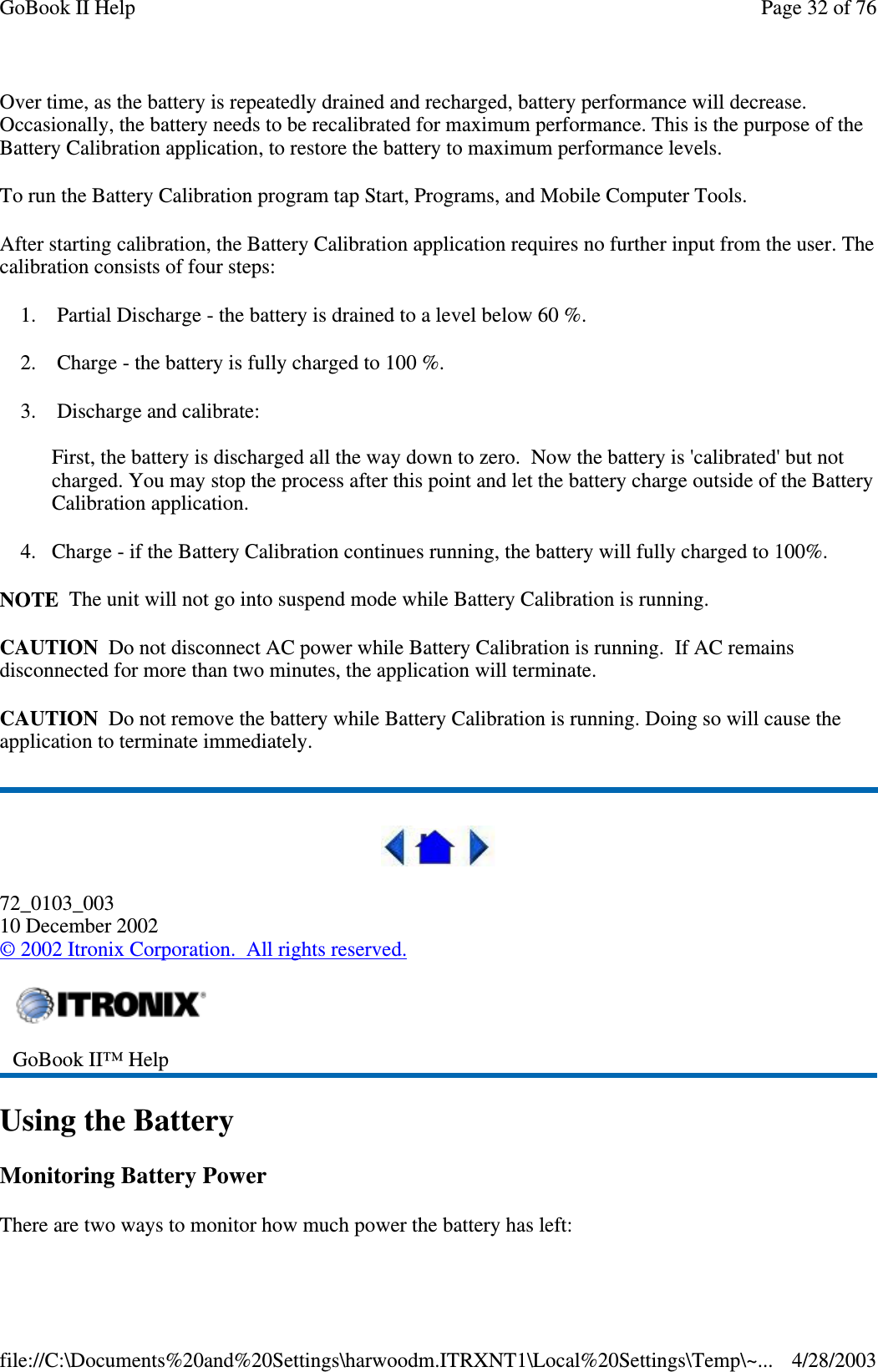 Over time, as the battery is repeatedly drained and recharged, battery performance will decrease.Occasionally, the battery needs to be recalibrated for maximum performance. This is the purpose of theBattery Calibration application, to restore the battery to maximum performance levels.To run the Battery Calibration program tap Start, Programs, and Mobile Computer Tools.After starting calibration, the Battery Calibration application requires no further input from the user. Thecalibration consists of four steps:1. Partial Discharge - the battery is drained to a level below 60 %.2. Charge - the battery is fully charged to 100 %.3. Discharge and calibrate:First, the battery is discharged all the way down to zero. Now the battery is &apos;calibrated&apos; but notcharged. You may stop the process after this point and let the battery charge outside of the BatteryCalibration application.4. Charge - if the Battery Calibration continues running, the battery will fully charged to 100%.NOTE The unit will not go into suspend mode while Battery Calibration is running.CAUTION Do not disconnect AC power while Battery Calibration is running. If AC remainsdisconnected for more than two minutes, the application will terminate.CAUTION Do not remove the battery while Battery Calibration is running. Doing so will cause theapplication to terminate immediately.72_0103_00310 December 2002©2002 Itronix Corporation. All rights reserved.Using the BatteryMonitoring Battery PowerThere are two ways to monitor how muchpower the batteryhas left:GoBook II™ HelpPage32of76GoBook II Help4/28/2003file://C:\Documents%20and%20Settings\harwoodm.ITRXNT1\Local%20Settings\Temp\~...