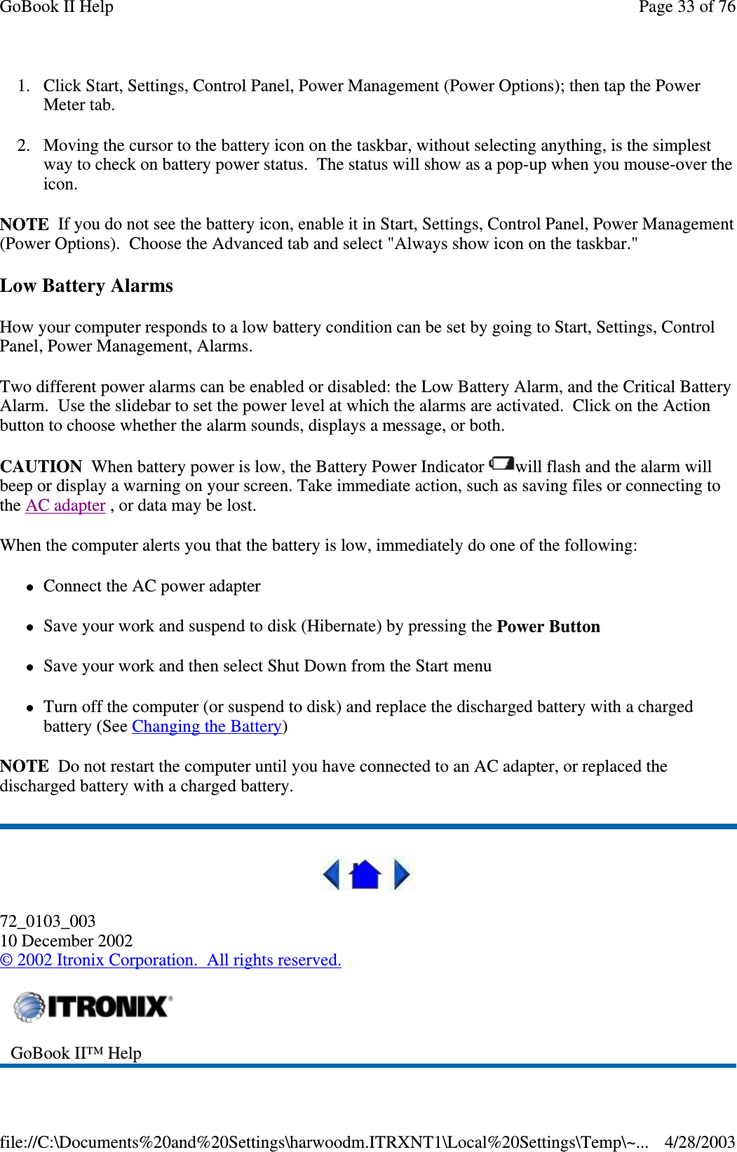 1. Click Start, Settings, Control Panel, Power Management (Power Options); then tap the PowerMeter tab.2. Moving the cursor to the battery icon on the taskbar, without selecting anything, is the simplestway to check on battery power status. The status will show as a pop-up when you mouse-over theicon.NOTE If you do not see the battery icon, enable it in Start, Settings, Control Panel, Power Management(Power Options). Choose the Advanced tab and select &quot;Always show icon on the taskbar.&quot;Low Battery AlarmsHow your computer responds to a low battery condition can be set by going to Start, Settings, ControlPanel, Power Management, Alarms.Two different power alarms can be enabled or disabled: the Low Battery Alarm, and the Critical BatteryAlarm. Use the slidebar to set the power level at which the alarms are activated. Click on the Actionbutton to choose whether the alarm sounds, displays a message, or both.CAUTION When battery power is low, the Battery Power Indicator will flash and the alarm willbeep or display a warning on your screen. Take immediate action, such as saving files or connecting tothe AC adapter , or data may be lost.When the computer alerts you that the battery is low, immediately do one of the following:Connect the AC power adapterSave your work and suspend to disk (Hibernate) by pressing the Power ButtonSave your work and then select Shut Down from the Start menuTurn off the computer (or suspend to disk) and replace the discharged battery with a chargedbattery (See Changing the Battery)NOTE Do not restart the computer until you have connected to an AC adapter, or replaced thedischarged battery with a charged battery.72_0103_00310 December 2002©2002 Itronix Corporation. All rights reserved.GoBook II™ HelpPage33of76GoBook II Help4/28/2003file://C:\Documents%20and%20Settings\harwoodm.ITRXNT1\Local%20Settings\Temp\~...