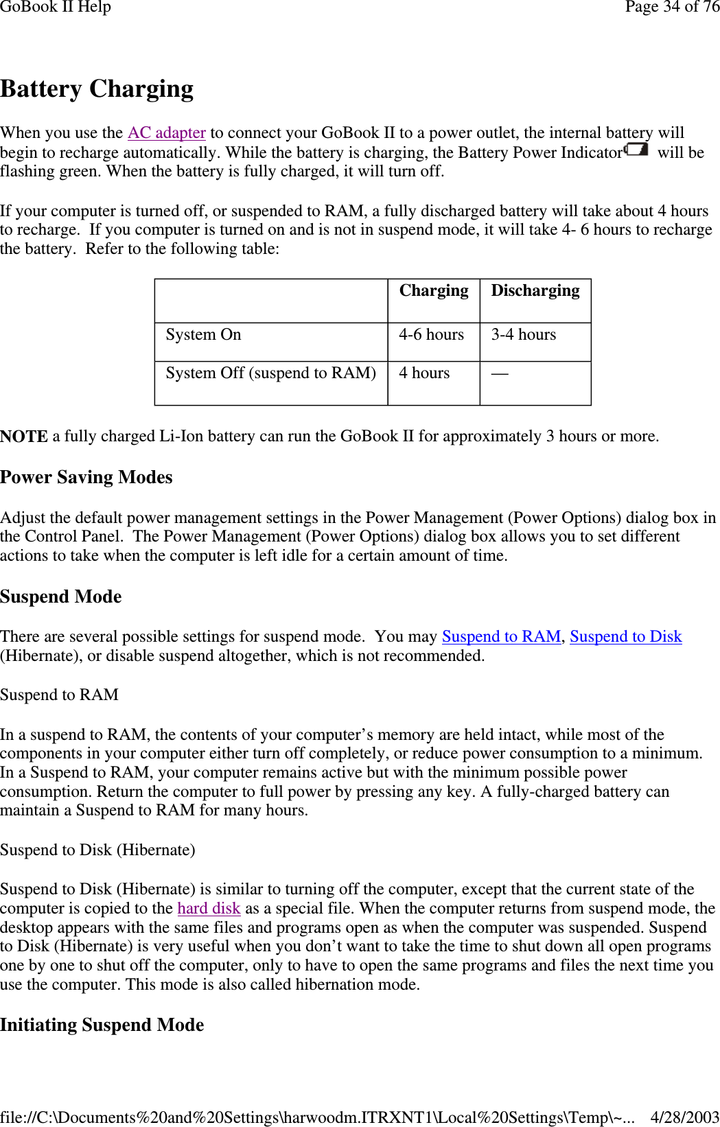 Battery ChargingWhen you use the AC adapter to connect your GoBook II to a power outlet, the internal battery willbegin to recharge automatically. While the battery is charging, the Battery Power Indicator will beflashing green. When the battery is fully charged, it will turn off.If your computer is turned off, or suspended to RAM, a fully discharged battery will take about 4 hoursto recharge. If you computer is turned on and is not in suspend mode, it will take 4- 6 hours to rechargethe battery. Refer to the following table:NOTE a fully charged Li-Ion battery can run the GoBook II for approximately 3 hours or more.Power Saving ModesAdjust the default power management settings in the Power Management (Power Options) dialog box inthe Control Panel. The Power Management (Power Options) dialog box allows you to set differentactions to take when the computer is left idle for a certain amount of time.Suspend ModeThere are several possible settings for suspend mode. You may SuspendtoRAM,SuspendtoDisk(Hibernate), or disable suspend altogether, which is not recommended.SuspendtoRAMIn a suspend to RAM, the contents of your computer’s memory are held intact, while most of thecomponents in your computer either turn off completely, or reduce power consumption to a minimum.In a Suspend to RAM, your computer remains active but with the minimum possible powerconsumption. Return the computer to full power by pressing any key. A fully-charged battery canmaintain a Suspend to RAM for many hours.Suspend to Disk (Hibernate)Suspend to Disk (Hibernate) is similar to turning off the computer, except that the current state of thecomputer is copied to the hard disk as a special file. When the computer returns from suspend mode, thedesktop appears with the same files and programs open as when the computer was suspended. Suspendto Disk (Hibernate) is very useful when you don’t want to take the time to shut down all open programsone by one to shut off the computer, only to have to open the same programs and files the next time youuse the computer. This mode is also called hibernation mode.InitiatingSuspend ModeCharging DischargingSystem On 4-6 hours 3-4 hoursSystem Off (suspend to RAM) 4 hours —Page34of76GoBook II Help4/28/2003file://C:\Documents%20and%20Settings\harwoodm.ITRXNT1\Local%20Settings\Temp\~...