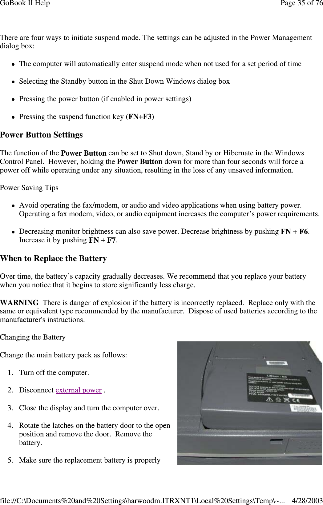 There are four ways to initiate suspend mode. The settings can be adjusted in the Power Managementdialog box:The computer will automatically enter suspend mode when not used for a set period of timeSelecting the Standby button in the Shut Down Windows dialog boxPressing the power button (if enabled in power settings)Pressing the suspend function key (FN+F3)Power Button SettingsThe function of the Power Button can be set to Shut down, Stand by or Hibernate in the WindowsControl Panel. However, holding the Power Button down for more than four seconds will force apower off while operating under any situation, resulting in the loss of any unsaved information.Power Saving TipsAvoid operating the fax/modem, or audio and video applications when using battery power.Operating a fax modem, video, or audio equipment increases the computer’s power requirements.Decreasing monitor brightness can also save power. Decrease brightness by pushing FN +F6.Increase it by pushing FN +F7.When to Replace the BatteryOver time, the battery’s capacity gradually decreases. We recommend that you replace your batterywhen you notice that it begins to store significantly less charge.WARNING There is danger of explosion if the battery is incorrectly replaced. Replace only with thesame or equivalent type recommended by the manufacturer. Dispose of used batteries according to themanufacturer&apos;s instructions.Changing the BatteryChange the main battery pack as follows:1. Turn off the computer.2. Disconnect external power .3. Close the display and turn the computer over.4. Rotate the latches on the battery door to the openposition and remove the door. Remove thebattery.5. Make sure the replacement batteryisproperlyPage35of76GoBook II Help4/28/2003file://C:\Documents%20and%20Settings\harwoodm.ITRXNT1\Local%20Settings\Temp\~...