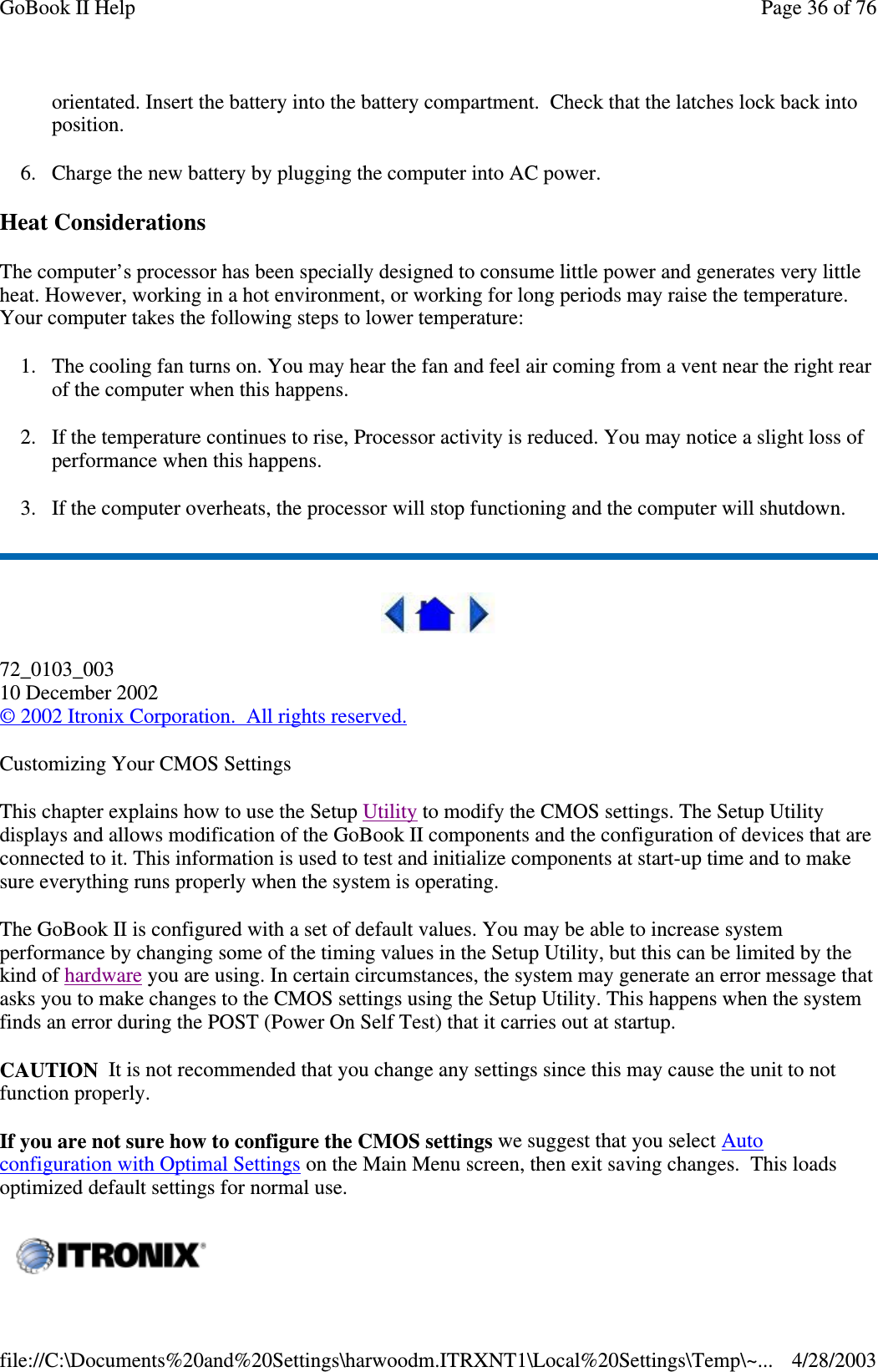 orientated. Insert the battery into the battery compartment. Check that the latches lock back intoposition.6. Charge the new battery by plugging the computer into AC power.Heat ConsiderationsThe computer’s processor has been specially designed to consume little power and generates very littleheat. However, working in a hot environment, or working for long periods may raise the temperature.Your computer takes the following steps to lower temperature:1. The cooling fan turns on. You may hear the fan and feel air coming from a vent near the right rearof the computer when this happens.2. If the temperature continues to rise, Processor activity is reduced. You may notice a slight loss ofperformance when this happens.3. If the computer overheats, the processor will stop functioning and the computer will shutdown.72_0103_00310 December 2002©2002 Itronix Corporation. All rights reserved.Customizing Your CMOS SettingsThis chapter explains how to use the Setup Utility to modify the CMOS settings. The Setup Utilitydisplays and allows modification of the GoBook II components and the configuration of devices that areconnected to it. This information is used to test and initialize components at start-up time and to makesure everything runs properly when the system is operating.The GoBook II is configured with a set of default values. You may be able to increase systemperformance by changing some of the timing values in the Setup Utility, but this can be limited by thekind of hardware you are using. In certain circumstances, the system may generate an error message thatasks you to make changes to the CMOS settings using the Setup Utility. This happens when the systemfinds an error during the POST (Power On Self Test) that it carries out at startup.CAUTION It is not recommended that you change any settings since this may cause the unit to notfunction properly.If you are not sure how to configure the CMOS settings we suggest that you select Autoconfiguration with Optimal Settings on the Main Menu screen, then exit saving changes. This loadsoptimized default settings for normal use.Page36of76GoBook II Help4/28/2003file://C:\Documents%20and%20Settings\harwoodm.ITRXNT1\Local%20Settings\Temp\~...