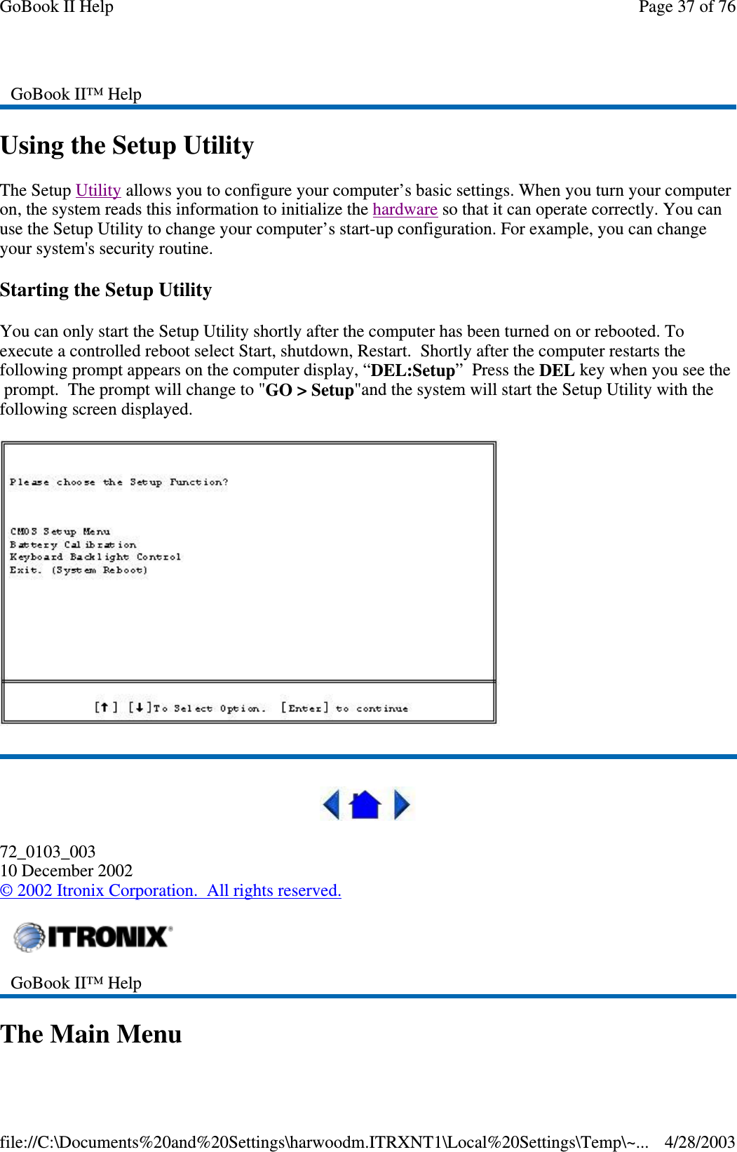 Using the Setup UtilityThe Setup Utility allows you to configure your computer’s basic settings. When you turn your computeron, the system reads this information to initialize the hardware so that it can operate correctly. You canuse the Setup Utility to change your computer’s start-up configuration. For example, you can changeyour system&apos;s security routine.Starting the Setup UtilityYou can only start the Setup Utility shortly after the computer has been turned on or rebooted. Toexecute a controlled reboot select Start, shutdown, Restart. Shortly after the computer restarts thefollowing prompt appears on the computer display, “DEL:Setup”PresstheDEL key when you see theprompt. The prompt will change to &quot;GO &gt; Setup&quot;and the system will start the Setup Utility with thefollowing screen displayed.72_0103_00310 December 2002©2002 Itronix Corporation. All rights reserved.The Main MenuGoBook II™ HelpGoBook II™ HelpPage37of76GoBook II Help4/28/2003file://C:\Documents%20and%20Settings\harwoodm.ITRXNT1\Local%20Settings\Temp\~...