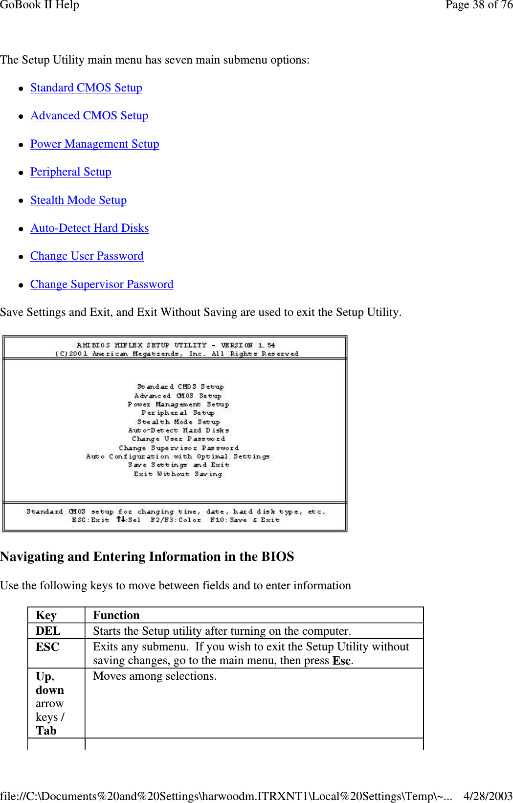 The Setup Utility main menu has seven main submenu options:Standard CMOS SetupAdvanced CMOS SetupPower Management SetupPeripheral SetupStealth Mode SetupAuto-Detect Hard DisksChange User PasswordChange Supervisor PasswordSave Settings and Exit, and Exit Without Saving are used to exit the Setup Utility.Navigating and Entering Information in the BIOSUse the following keys to move between fields and to enter informationKey FunctionDEL Starts the Setup utility after turning on the computer.ESC Exits any submenu. If you wish to exit the Setup Utility withoutsaving changes, go to the main menu, then press Esc.Up,downarrowkeys /TabMoves among selections.Page38of76GoBook II Help4/28/2003file://C:\Documents%20and%20Settings\harwoodm.ITRXNT1\Local%20Settings\Temp\~...