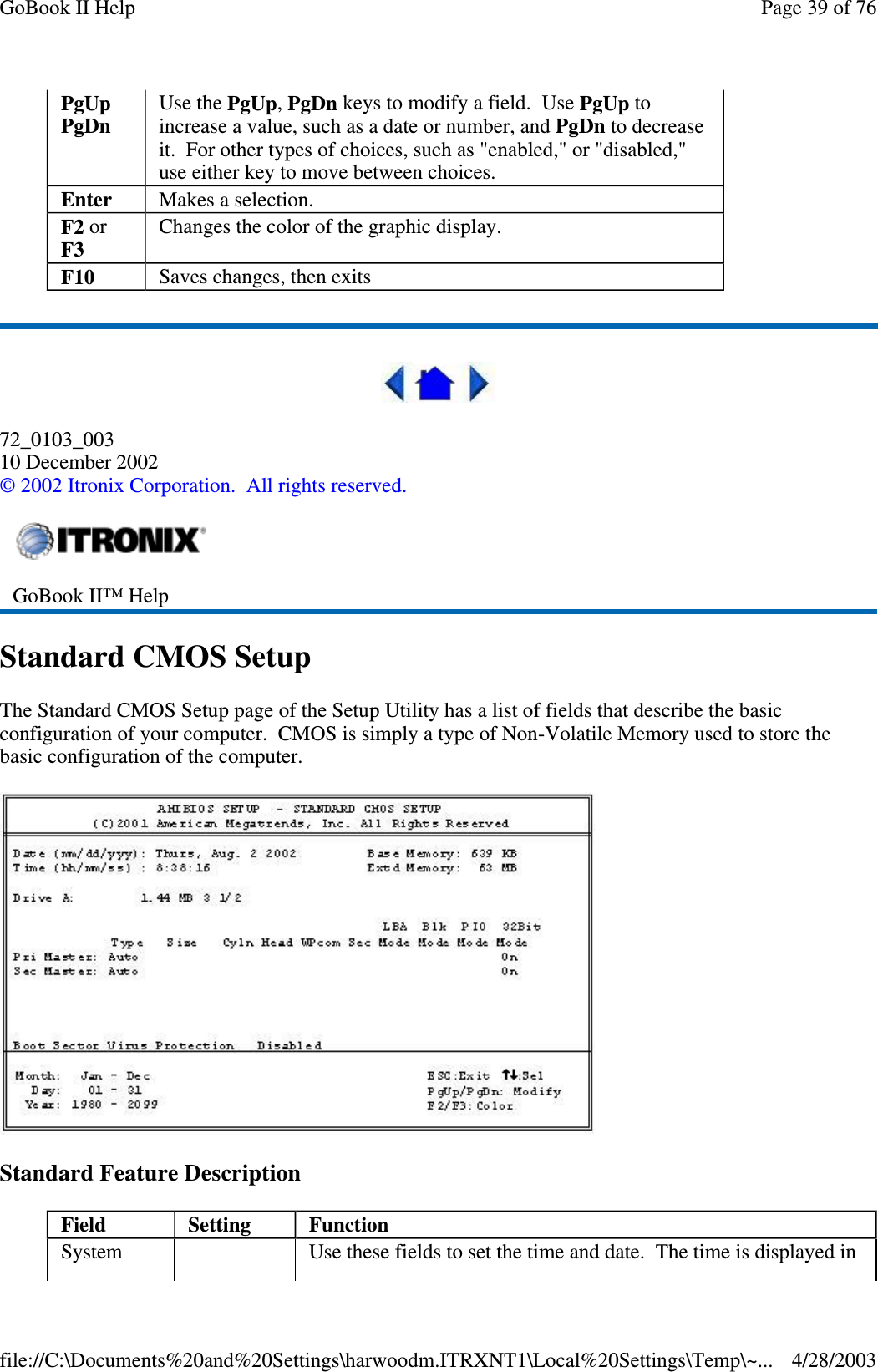 72_0103_00310 December 2002©2002 Itronix Corporation. All rights reserved.Standard CMOS SetupThe Standard CMOS Setup page of the Setup Utility has a list of fields that describe the basicconfiguration of your computer. CMOS is simply a type of Non-Volatile Memory used to store thebasic configuration of the computer.Standard Feature DescriptionPgUpPgDnUse the PgUp,PgDn keys to modify a field. Use PgUp toincrease a value, such as a date or number, and PgDn to decreaseit. For other types of choices, such as &quot;enabled,&quot; or &quot;disabled,&quot;use either key to move between choices.Enter Makes a selection.F2 orF3Changes the color of the graphic display.F10 Saves changes, then exitsGoBook II™ HelpField Setting FunctionSystem Use these fields to set the time and date. The time is displayed inPage39of76GoBook II Help4/28/2003file://C:\Documents%20and%20Settings\harwoodm.ITRXNT1\Local%20Settings\Temp\~...