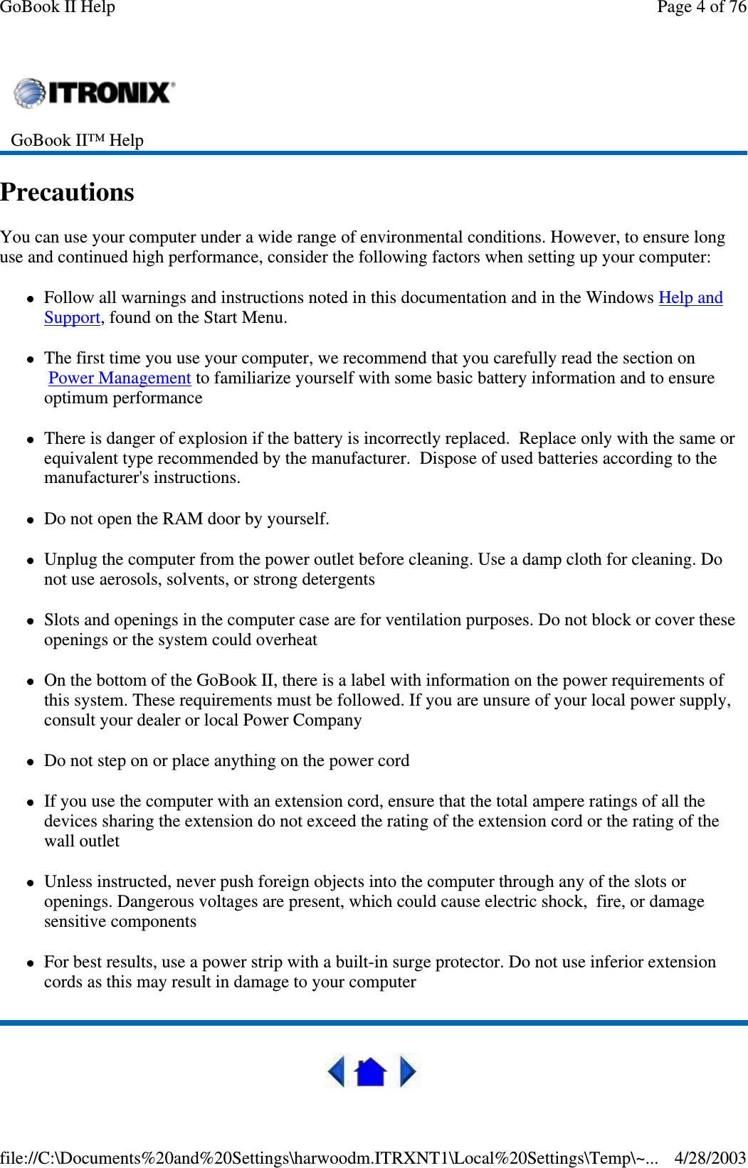 PrecautionsYou can use your computer under a wide range of environmental conditions. However, to ensure longuse and continued high performance, consider the following factors when setting up your computer:Follow all warnings and instructions noted in this documentation and in the Windows Help andSupport, found on the Start Menu.The first time you use your computer, we recommend that you carefully read the section onPower Management to familiarize yourself with some basic battery information and to ensureoptimum performanceThere is danger of explosion if the battery is incorrectly replaced. Replace only with the same orequivalent type recommended by the manufacturer. Dispose of used batteries according to themanufacturer&apos;s instructions.Do not open the RAM door by yourself.Unplug the computer from the power outlet before cleaning. Use a damp cloth for cleaning. Donot use aerosols, solvents, or strong detergentsSlots and openings in the computer case are for ventilation purposes. Do not block or cover theseopenings or the system could overheatOn the bottom of the GoBook II, there is a label with information on the power requirements ofthis system. These requirements must be followed. If you are unsure of your local power supply,consult your dealer or local Power CompanyDo not step on or place anything on the power cordIf you use the computer with an extension cord, ensure that the total ampere ratings of all thedevices sharing the extension do not exceed the rating of the extension cord or the rating of thewall outletUnless instructed, never push foreign objects into the computer through any of the slots oropenings. Dangerous voltages are present, which could cause electric shock, fire, or damagesensitive componentsFor best results, use a power strip with a built-in surge protector. Do not use inferior extensioncords as this may result in damage to your computerGoBook II™ HelpPage 4 of 76GoBook II Help4/28/2003file://C:\Documents%20and%20Settings\harwoodm.ITRXNT1\Local%20Settings\Temp\~...
