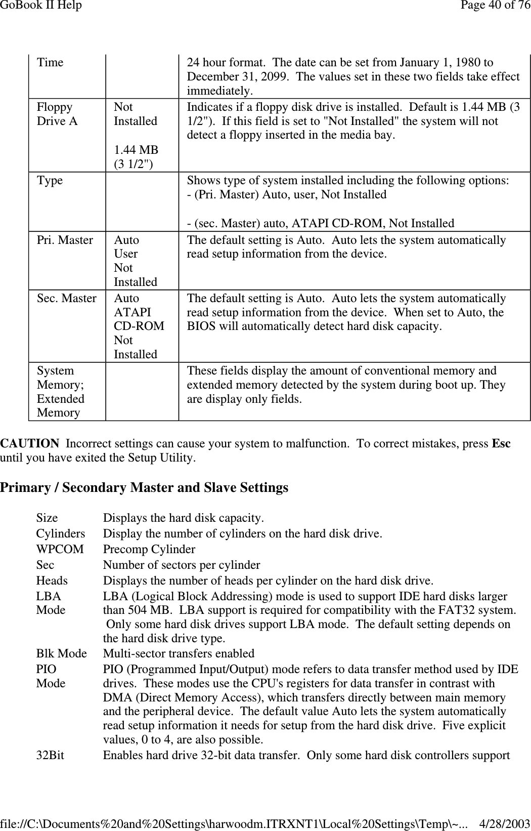 CAUTION Incorrect settings can cause your system to malfunction. To correct mistakes, press Escuntil you have exited the Setup Utility.Primary / Secondary Master and Slave SettingsTime 24 hour format. The date can be set from January 1, 1980 toDecember 31, 2099. The values set in these two fields take effectimmediately.FloppyDrive ANotInstalled1.44 MB(3 1/2&quot;)Indicates if a floppy disk drive is installed. Default is 1.44 MB (31/2&quot;). If this field is set to &quot;Not Installed&quot; the system will notdetect a floppy inserted in the media bay.Type Shows type of system installed including the following options:- (Pri. Master) Auto, user, Not Installed- (sec. Master) auto, ATAPI CD-ROM, Not InstalledPri. Master AutoUserNotInstalledThe default setting is Auto. Auto lets the system automaticallyread setup information from the device.Sec. Master AutoATAPICD-ROMNotInstalledThe default setting is Auto. Auto lets the system automaticallyread setup information from the device. When set to Auto, theBIOS will automatically detect hard disk capacity.SystemMemory;ExtendedMemoryThese fields display the amount of conventional memory andextended memory detected by the system during boot up. Theyare display only fields.Size Displays the hard disk capacity.Cylinders Display the number of cylinders on the hard disk drive.WPCOM Precomp CylinderSec Number of sectors per cylinderHeads Displays the number of heads per cylinder on the hard disk drive.LBAModeLBA (Logical Block Addressing) mode is used to support IDE hard disks largerthan 504 MB. LBA support is required for compatibility with the FAT32 system.Only some hard disk drives support LBA mode. The default setting depends onthe hard disk drive type.Blk Mode Multi-sector transfers enabledPIOModePIO (Programmed Input/Output) mode refers to data transfer method used by IDEdrives. These modes use the CPU&apos;s registers for data transfer in contrast withDMA (Direct Memory Access), which transfers directly between main memoryand the peripheral device. The default value Auto lets the system automaticallyread setup information it needs for setup from the hard disk drive. Five explicitvalues,0to4,arealsopossible.32Bit Enables hard drive 32-bit data transfer. Only some hard disk controllers supportPage40of76GoBook II Help4/28/2003file://C:\Documents%20and%20Settings\harwoodm.ITRXNT1\Local%20Settings\Temp\~...