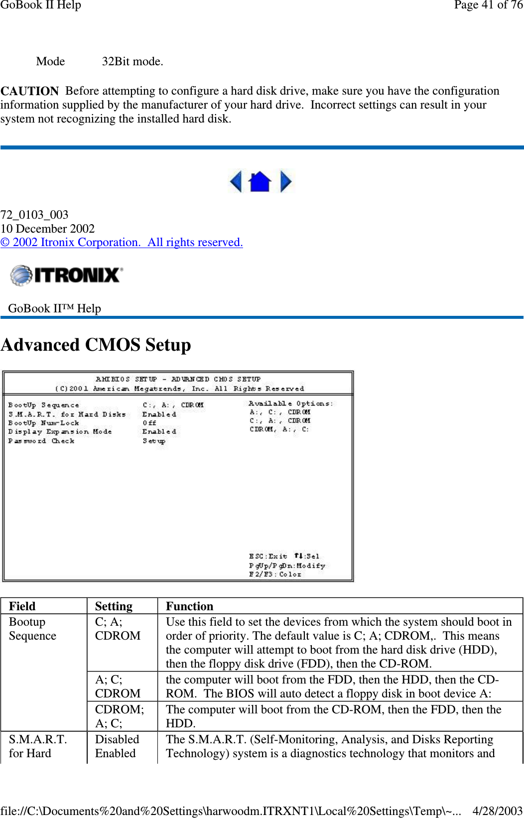 CAUTION Before attempting to configure a hard disk drive, make sure you have the configurationinformation supplied by the manufacturer of your hard drive. Incorrect settings can result in yoursystem not recognizing the installed hard disk.72_0103_00310 December 2002©2002 Itronix Corporation. All rights reserved.AdvancedCMOSSetupMode 32Bit mode.GoBook II™ HelpField Setting FunctionBootupSequenceC; A;CDROMUse this field to set the devices from which the system should boot inorder of priority. The default value is C; A; CDROM,. This meansthe computer will attempt to boot from the hard disk drive (HDD),then the floppy disk drive (FDD), then the CD-ROM.A; C;CDROMthe computer will boot from the FDD, then the HDD, then the CD-ROM. The BIOS will auto detect a floppy disk in boot device A:CDROM;A; C;The computer will boot from the CD-ROM, then the FDD, then theHDD.S.M.A.R.T.for HardDisabledEnabledThe S.M.A.R.T. (Self-Monitoring, Analysis, and Disks ReportingTechnology) system is a diagnostics technology that monitors andPage41of76GoBook II Help4/28/2003file://C:\Documents%20and%20Settings\harwoodm.ITRXNT1\Local%20Settings\Temp\~...