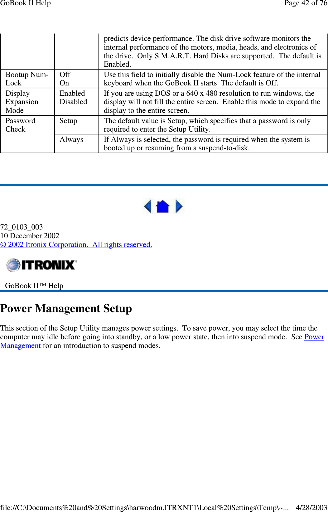 72_0103_00310 December 2002©2002 Itronix Corporation. All rights reserved.Power Management SetupThis section of the Setup Utility manages power settings. To save power, you may select the time thecomputer may idle before going into standby, or a low power state, then into suspend mode. See PowerManagement foranintroductiontosuspend modes.predicts device performance. The disk drive software monitors theinternal performance of the motors, media, heads, and electronics ofthe drive. Only S.M.A.R.T. Hard Disks are supported. The default isEnabled.Bootup Num-LockOffOnUse this field to initially disable the Num-Lock feature of the internalkeyboard when the GoBook II starts The default is Off.DisplayExpansionModeEnabledDisabledIf you are using DOS or a 640 x 480 resolution to run windows, thedisplay will not fill the entire screen. Enable this mode to expand thedisplay to the entire screen.PasswordCheckSetup The default value is Setup, which specifies that a password is onlyrequired to enter the Setup Utility.Always If Always is selected, the password is required when the system isbooted up or resuming from a suspend-to-disk.GoBook II™ HelpPage42of76GoBook II Help4/28/2003file://C:\Documents%20and%20Settings\harwoodm.ITRXNT1\Local%20Settings\Temp\~...