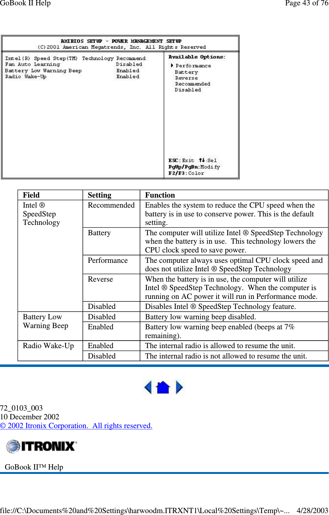 72_0103_00310 December 2002©2002 Itronix Corporation. All rights reserved.Field Setting FunctionIntel ®SpeedStepTechnologyRecommended Enables the system to reduce the CPU speed when thebattery is in use to conserve power. This is the defaultsetting.Battery The computer will utilize Intel ® SpeedStep Technologywhen the battery is in use. This technology lowers theCPU clock speed to save power.Performance The computer always uses optimal CPU clock speed anddoes not utilize Intel ® SpeedStep TechnologyReverse When the battery is in use, the computer will utilizeIntel ® SpeedStep Technology. When the computer isrunning on AC power it will run in Performance mode.Disabled Disables Intel ® SpeedStep Technology feature.Battery LowWarning BeepDisabled Batterylowwarningbeepdisabled.Enabled Battery low warning beep enabled (beeps at 7%remaining).Radio Wake-Up Enabled The internal radio is allowed to resume the unit.Disabled The internal radio is not allowed to resume the unit.GoBook II™ HelpPage43of76GoBook II Help4/28/2003file://C:\Documents%20and%20Settings\harwoodm.ITRXNT1\Local%20Settings\Temp\~...