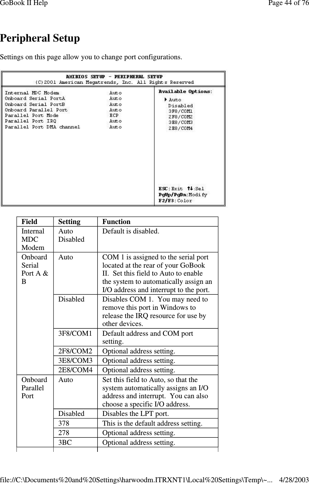 Peripheral SetupSettings on this page allow you to change port configurations.Field Setting FunctionInternalMDCModemAutoDisabledDefault is disabled.OnboardSerialPort A &amp;BAuto COM 1 is assigned to the serial portlocated at the rear of your GoBookII. Set this field to Auto to enablethe system to automatically assign anI/O address and interrupt to the port.Disabled Disables COM 1. You may need toremove this port in Windows torelease the IRQ resource for use byother devices.3F8/COM1 Default address and COM portsetting.2F8/COM2 Optional address setting.3E8/COM3 Optional address setting.2E8/COM4 Optional address setting.OnboardParallelPortAuto Set this field to Auto, so that thesystem automatically assigns an I/Oaddress and interrupt. You can alsochoose a specific I/O address.Disabled Disables the LPT port.378 This is the default address setting.278 Optional address setting.3BC Optional address setting.Page44of76GoBook II Help4/28/2003file://C:\Documents%20and%20Settings\harwoodm.ITRXNT1\Local%20Settings\Temp\~...