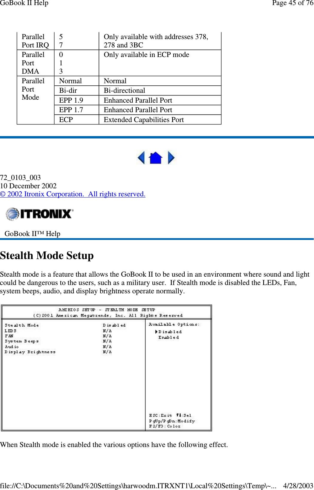 72_0103_00310 December 2002©2002 Itronix Corporation. All rights reserved.Stealth Mode SetupStealth mode is a feature that allows the GoBook II to be used in an environment where sound and lightcould be dangerous to the users, such as a military user. If Stealth mode is disabled the LEDs, Fan,system beeps, audio, and display brightness operate normally.When Stealth mode is enabled the various options have the followingeffect.ParallelPort IRQ57Only available with addresses 378,278 and 3BCParallelPortDMA013Only available in ECP modeParallelPortModeNormal NormalBi-dir Bi-directionalEPP 1.9 Enhanced Parallel PortEPP 1.7 Enhanced Parallel PortECP Extended Capabilities PortGoBook II™ HelpPage45of76GoBook II Help4/28/2003file://C:\Documents%20and%20Settings\harwoodm.ITRXNT1\Local%20Settings\Temp\~...