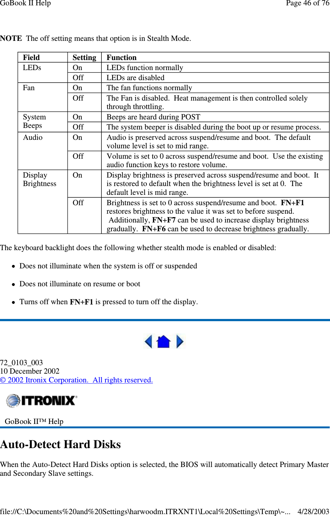 NOTE The off setting means that option is in Stealth Mode.The keyboard backlight does the following whether stealth mode is enabled or disabled:Does not illuminate when the system is off or suspendedDoes not illuminate on resume or bootTurns off when FN+F1 is pressed to turn off the display.72_0103_00310 December 2002©2002 Itronix Corporation. All rights reserved.Auto-Detect Hard DisksWhen the Auto-Detect Hard Disks option is selected, the BIOS will automatically detect Primary Masterand SecondarySlave settings.Field Setting FunctionLEDs On LEDs function normallyOff LEDs are disabledFan On The fan functions normallyOff The Fan is disabled. Heat management is then controlled solelythrough throttling.SystemBeepsOn Beeps are heard during POSTOff The system beeper is disabled during the boot up or resume process.Audio On Audio is preserved across suspend/resume and boot. The defaultvolume level is set to mid range.Off Volume is set to 0 across suspend/resume and boot. Use the existingaudio function keys to restore volume.DisplayBrightnessOn Display brightness is preserved across suspend/resume and boot. Itis restored to default when the brightness level is set at 0. Thedefault level is mid range.Off Brightness is set to 0 across suspend/resume and boot. FN+F1restores brightness to the value it was set to before suspend.Additionally, FN+F7 can be used to increase display brightnessgradually. FN+F6 can be used to decrease brightness gradually.GoBook II™ HelpPage46of76GoBook II Help4/28/2003file://C:\Documents%20and%20Settings\harwoodm.ITRXNT1\Local%20Settings\Temp\~...