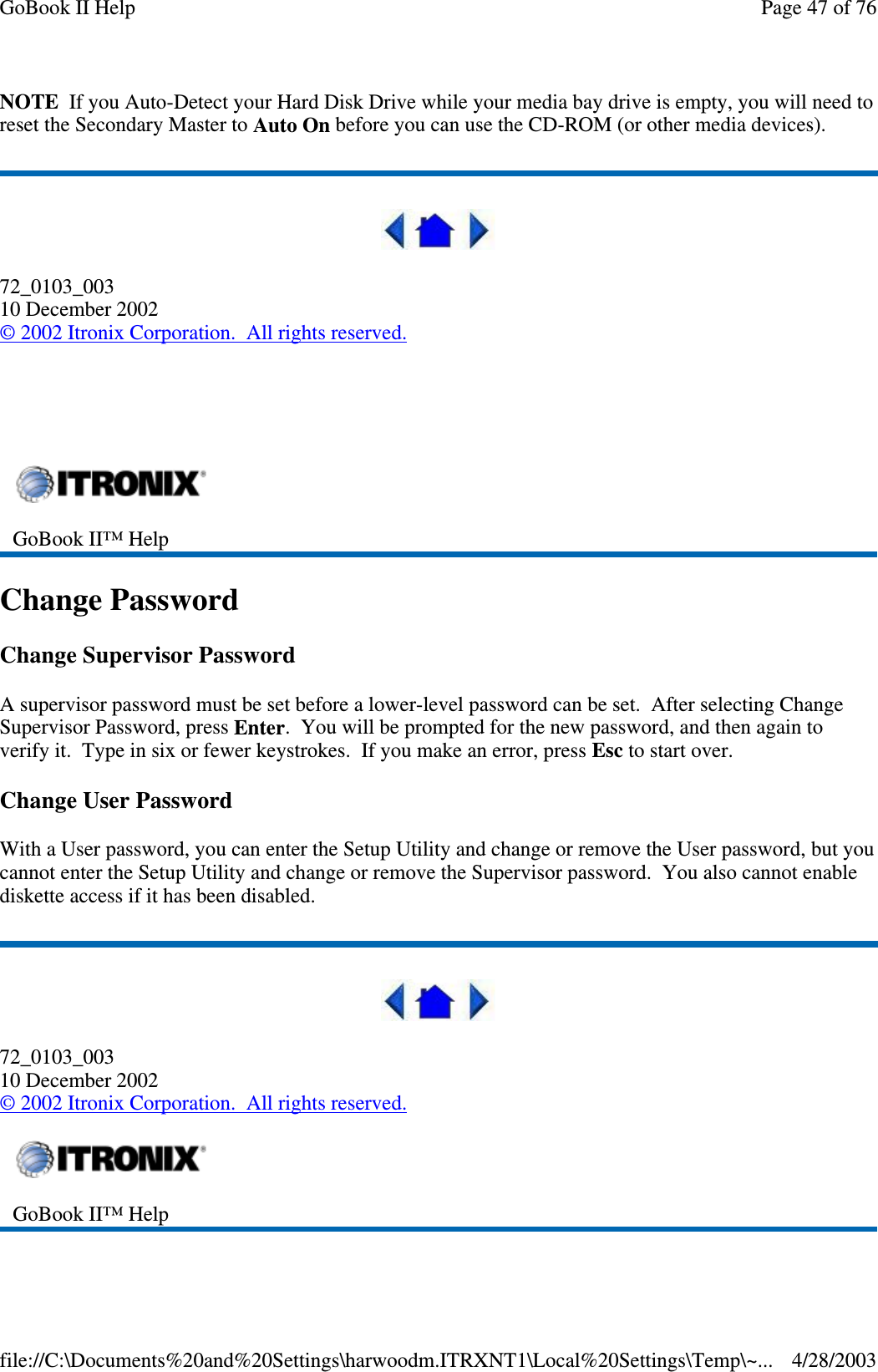 NOTE If you Auto-Detect your Hard Disk Drive while your media bay drive is empty, you will need toreset the Secondary Master to Auto On before you can use the CD-ROM (or other media devices).72_0103_00310 December 2002©2002 Itronix Corporation. All rights reserved.Change PasswordChange Supervisor PasswordA supervisor password must be set before a lower-level password can be set. After selecting ChangeSupervisor Password, press Enter. You will be prompted for the new password, and then again toverify it. Type in six or fewer keystrokes. If you make an error, press Esc to start over.Change User PasswordWith a User password, you can enter the Setup Utility and change or remove the User password, but youcannot enter the Setup Utility and change or remove the Supervisor password. You also cannot enablediskette access if it has been disabled.72_0103_00310 December 2002©2002 Itronix Corporation. All rights reserved.GoBook II™ HelpGoBook II™ HelpPage47of76GoBook II Help4/28/2003file://C:\Documents%20and%20Settings\harwoodm.ITRXNT1\Local%20Settings\Temp\~...