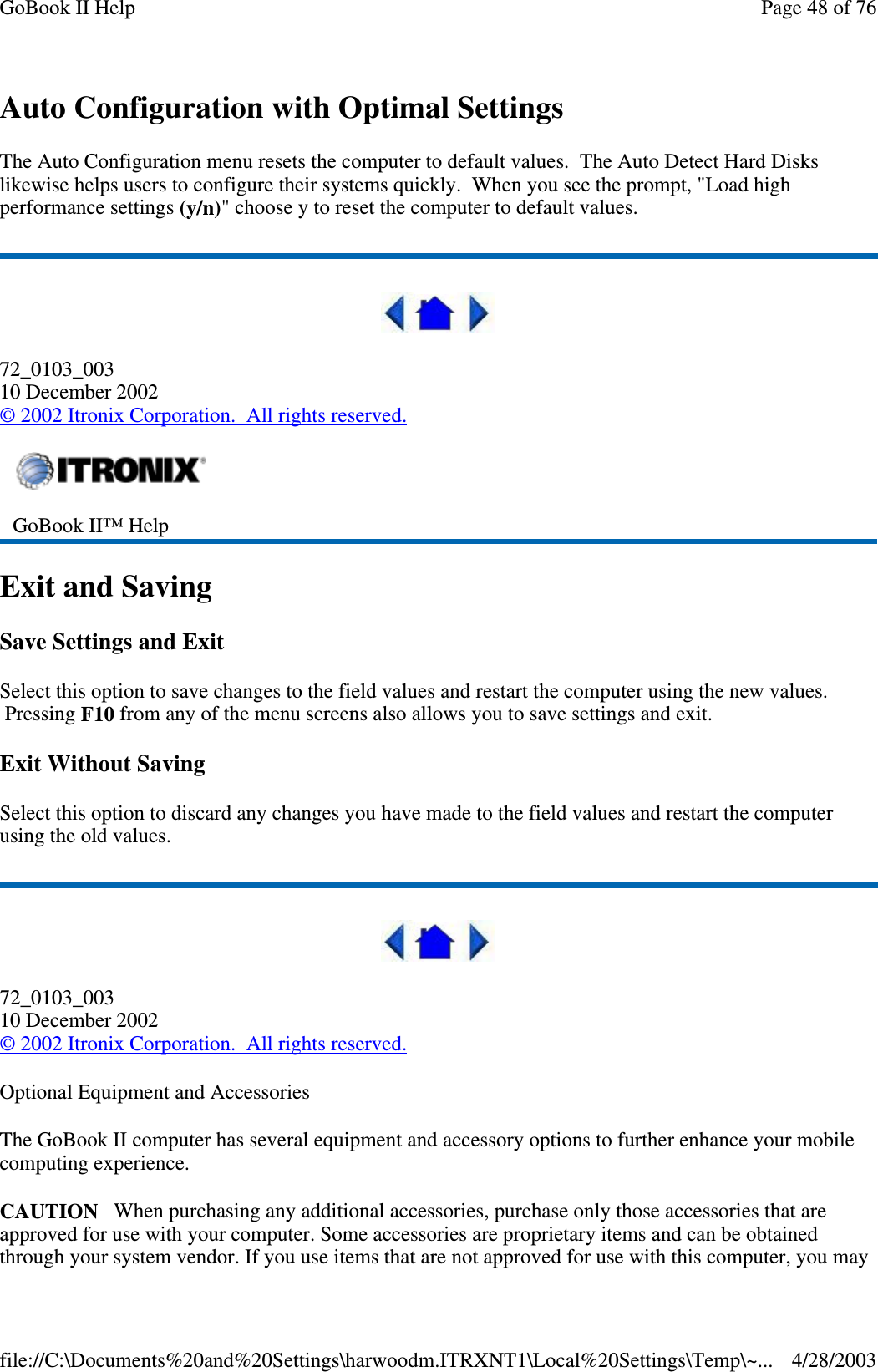 Auto Configuration with Optimal SettingsThe Auto Configuration menu resets the computer to default values. The Auto Detect Hard Diskslikewise helps users to configure their systems quickly. When you see the prompt, &quot;Load highperformance settings (y/n)&quot; choose y to reset the computer to default values.72_0103_00310 December 2002©2002 Itronix Corporation. All rights reserved.Exit and SavingSave Settings and ExitSelect this option to save changes to the field values and restart the computer using the new values.Pressing F10 from any of the menu screens also allows you to save settings and exit.Exit Without SavingSelect this option to discard any changes you have made to the field values and restart the computerusing the old values.72_0103_00310 December 2002©2002 Itronix Corporation. All rights reserved.Optional Equipment and AccessoriesThe GoBook II computer has several equipment and accessory options to further enhance your mobilecomputing experience.CAUTION When purchasing any additional accessories, purchase only those accessories that areapproved for use with your computer. Some accessories are proprietary items and can be obtainedthroughyour system vendor. Ifyou use items that are not approved for use with this computer,you mayGoBook II™ HelpPage48of76GoBook II Help4/28/2003file://C:\Documents%20and%20Settings\harwoodm.ITRXNT1\Local%20Settings\Temp\~...