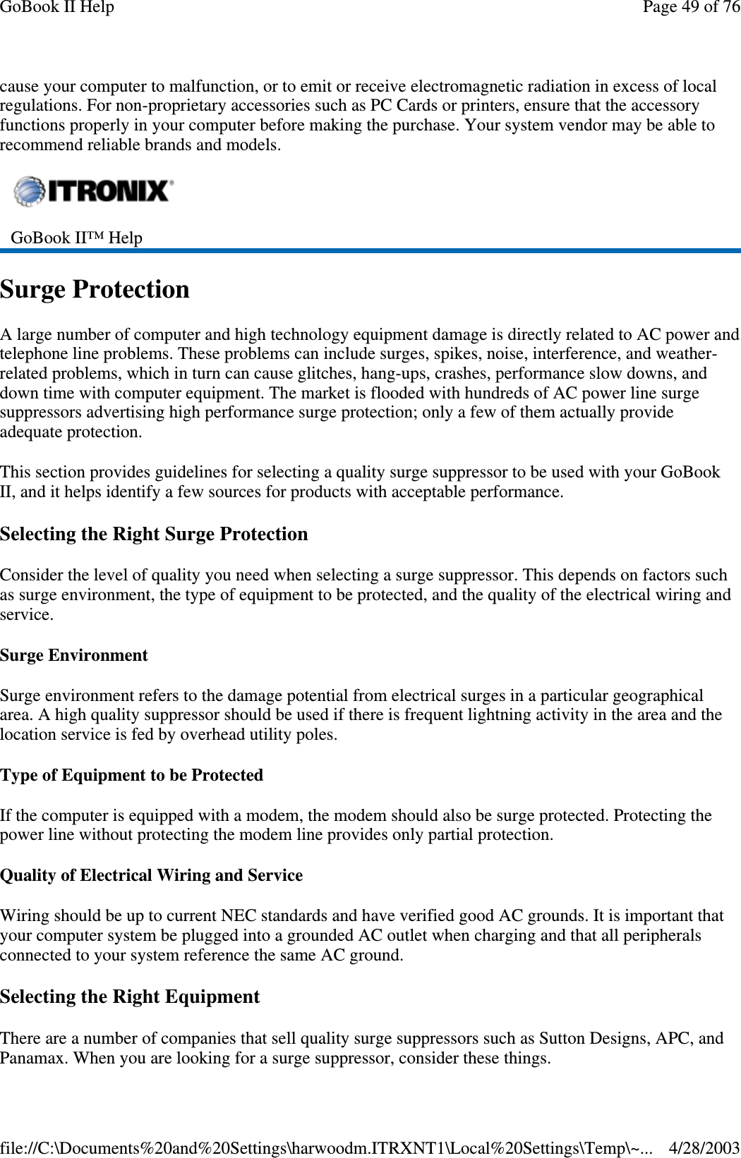 cause your computer to malfunction, or to emit or receive electromagnetic radiation in excess of localregulations. For non-proprietary accessories such as PC Cards or printers, ensure that the accessoryfunctions properly in your computer before making the purchase. Your system vendor may be able torecommend reliable brands and models.Surge ProtectionA large number of computer and high technology equipment damage is directly related to AC power andtelephone line problems. These problems can include surges, spikes, noise, interference, and weather-related problems, which in turn can cause glitches, hang-ups, crashes, performance slow downs, anddown time with computer equipment. The market is flooded with hundreds of AC power line surgesuppressors advertising high performance surge protection; only a few of them actually provideadequate protection.This section provides guidelines for selecting a quality surge suppressor to be used with your GoBookII, and it helps identify a few sources for products with acceptable performance.Selecting the Right Surge ProtectionConsider the level of quality you need when selecting a surge suppressor. This depends on factors suchas surge environment, the type of equipment to be protected, and the quality of the electrical wiring andservice.Surge EnvironmentSurge environment refers to the damage potential from electrical surges in a particular geographicalarea. A high quality suppressor should be used if there is frequent lightning activity in the area and thelocation service is fed by overhead utility poles.Type of Equipment to be ProtectedIf the computer is equipped with a modem, the modem should also be surge protected. Protecting thepower line without protecting the modem line provides only partial protection.Quality of Electrical Wiring and ServiceWiring should be up to current NEC standards and have verified good AC grounds. It is important thatyour computer system be plugged into a grounded AC outlet when charging and that all peripheralsconnected to your system reference the same AC ground.Selecting the Right EquipmentThere are a number of companies that sell quality surge suppressors such as Sutton Designs, APC, andPanamax. Whenyou are lookingfor a surgesuppressor, consider these things.GoBook II™ HelpPage49of76GoBook II Help4/28/2003file://C:\Documents%20and%20Settings\harwoodm.ITRXNT1\Local%20Settings\Temp\~...