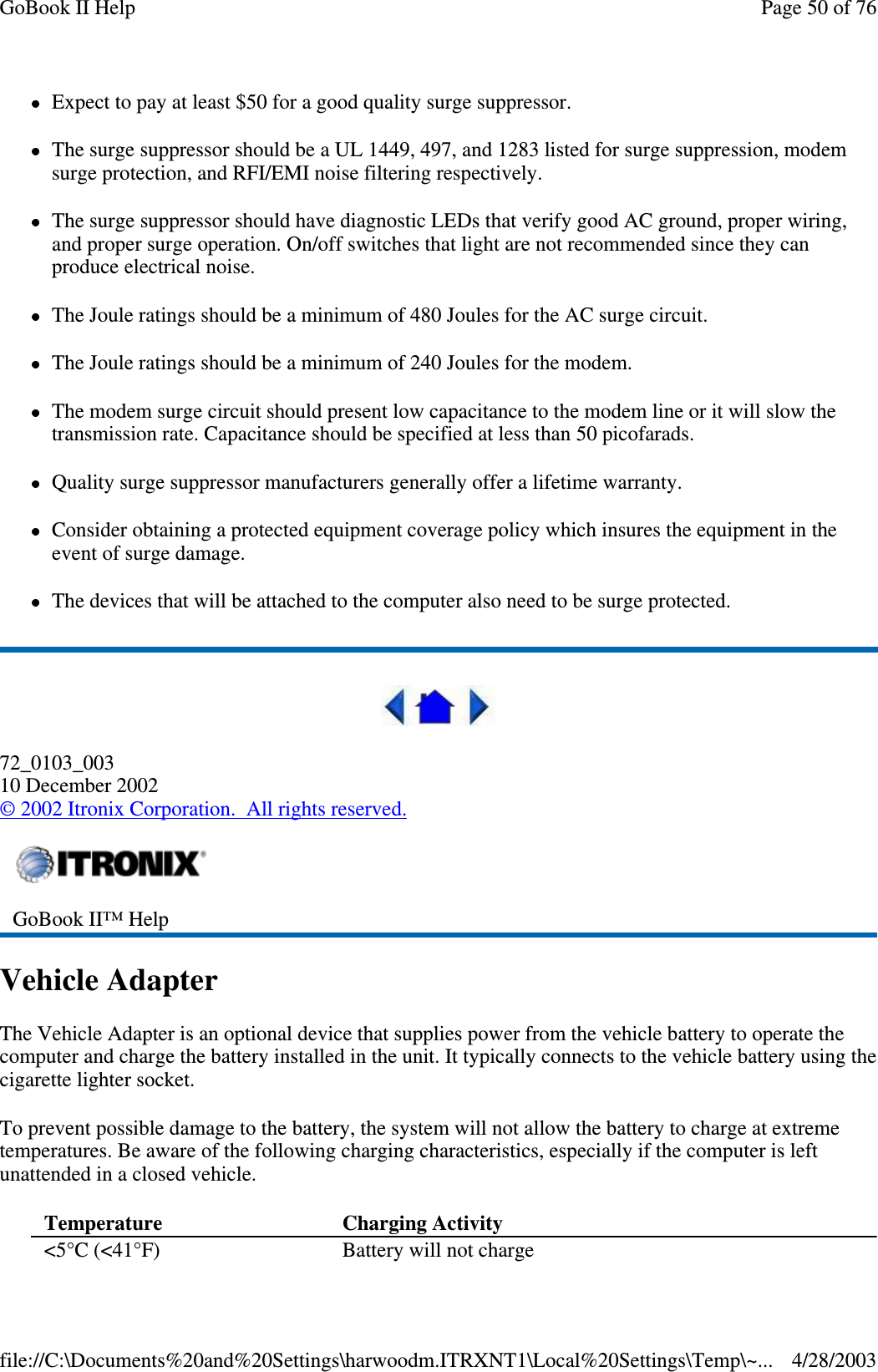 Expect to pay at least $50 for a good quality surge suppressor.The surge suppressor should be a UL 1449, 497, and 1283 listed for surge suppression, modemsurge protection, and RFI/EMI noise filtering respectively.The surge suppressor should have diagnostic LEDs that verify good AC ground, proper wiring,and proper surge operation. On/off switches that light are not recommended since they canproduce electrical noise.The Joule ratings should be a minimum of 480 Joules for the AC surge circuit.The Joule ratings should be a minimum of 240 Joules for the modem.The modem surge circuit should present low capacitance to the modem line or it will slow thetransmission rate. Capacitance should be specified at less than 50 picofarads.Quality surge suppressor manufacturers generally offer a lifetime warranty.Consider obtaining a protected equipment coverage policy which insures the equipment in theevent of surge damage.The devices that will be attached to the computer also need to be surge protected.72_0103_00310 December 2002©2002 Itronix Corporation. All rights reserved.Vehicle AdapterThe Vehicle Adapter is an optional device that supplies power from the vehicle battery to operate thecomputer and charge the battery installed in the unit. It typically connects to the vehicle battery using thecigarette lighter socket.To prevent possible damage to the battery, the system will not allow the battery to charge at extremetemperatures. Be aware of the following charging characteristics, especially if the computer is leftunattended in a closed vehicle.GoBook II™ HelpTemperature Charging Activity&lt;5°C (&lt;41°F) Battery will not chargePage50of76GoBook II Help4/28/2003file://C:\Documents%20and%20Settings\harwoodm.ITRXNT1\Local%20Settings\Temp\~...