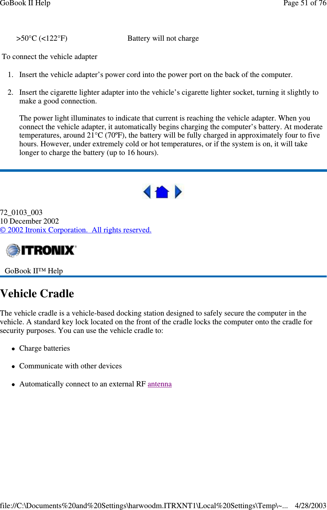 To connect the vehicle adapter1. Insert the vehicle adapter’s power cord into the power port on the back of the computer.2. Insert the cigarette lighter adapter into the vehicle’s cigarette lighter socket, turning it slightly tomake a good connection.The power light illuminates to indicate that current is reaching the vehicle adapter. When youconnect the vehicle adapter, it automatically begins charging the computer’s battery. At moderatetemperatures, around 21°C (70ºF), the battery will be fully charged in approximately four to fivehours. However, under extremely cold or hot temperatures, or if the system is on, it will takelonger to charge the battery (up to 16 hours).72_0103_00310 December 2002©2002 Itronix Corporation. All rights reserved.Vehicle CradleThe vehicle cradle is a vehicle-based docking station designed to safely secure the computer in thevehicle. A standard key lock located on the front of the cradle locks the computer onto the cradle forsecurity purposes. You can use the vehicle cradle to:Charge batteriesCommunicate with other devicesAutomaticallyconnect to an external RF antenna&gt;50°C (&lt;122°F) Battery will not chargeGoBook II™ HelpPage51of76GoBook II Help4/28/2003file://C:\Documents%20and%20Settings\harwoodm.ITRXNT1\Local%20Settings\Temp\~...