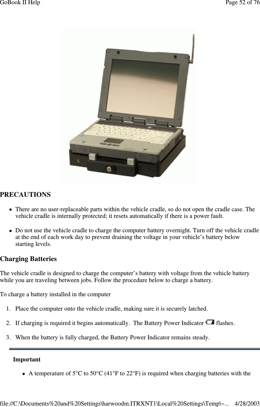 PRECAUTIONSThere are no user-replaceable parts within the vehicle cradle, so do not open the cradle case. Thevehicle cradle is internally protected; it resets automatically if there is a power fault.Do not use the vehicle cradle to charge the computer battery overnight. Turn off the vehicle cradleat the end of each work day to prevent draining the voltage in your vehicle’s battery belowstarting levels.Charging BatteriesThe vehicle cradle is designed to charge the computer’s battery with voltage from the vehicle batterywhile you are traveling between jobs. Follow the procedure below to charge a battery.To charge a battery installed in the computer1. Place the computer onto the vehicle cradle, making sure it is securely latched.2. If charging is required it begins automatically. The Battery Power Indicator flashes.3. When the battery is fully charged, the Battery Power Indicator remains steady.ImportantA temperature of 5°C to 50°C (41°F to 22°F) is required when charging batteries with thePage52of76GoBook II Help4/28/2003file://C:\Documents%20and%20Settings\harwoodm.ITRXNT1\Local%20Settings\Temp\~...