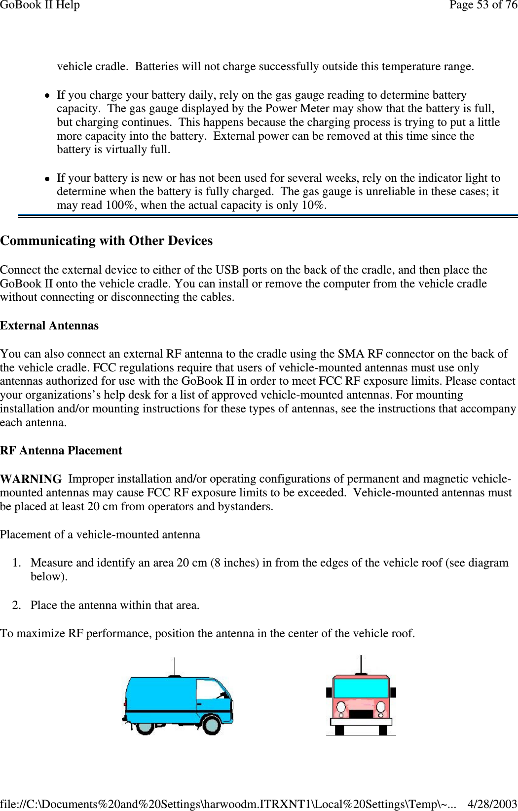 Communicating with Other DevicesConnect the external device to either of the USB ports on the back of the cradle, and then place theGoBook II onto the vehicle cradle. You can install or remove the computer from the vehicle cradlewithout connecting or disconnecting the cables.External AntennasYou can also connect an external RF antenna to the cradle using the SMA RF connector on the back ofthe vehicle cradle. FCC regulations require that users of vehicle-mounted antennas must use onlyantennas authorized for use with the GoBook II in order to meet FCC RF exposure limits. Please contactyour organizations’s help desk for a list of approved vehicle-mounted antennas. For mountinginstallation and/or mounting instructions for these types of antennas, see the instructions that accompanyeach antenna.RF Antenna PlacementWARNING Improper installation and/or operating configurations of permanent and magnetic vehicle-mounted antennas may cause FCC RF exposure limits to be exceeded. Vehicle-mounted antennas mustbe placed at least 20 cm from operators and bystanders.Placement of a vehicle-mounted antenna1. Measure and identify an area 20 cm (8 inches) in from the edges of the vehicle roof (see diagrambelow).2. Place the antenna within that area.To maximize RF performance, position the antenna in the center of the vehicle roof.vehicle cradle. Batteries will not charge successfully outside this temperature range.If you charge your battery daily, rely on the gas gauge reading to determine batterycapacity. The gas gauge displayed by the Power Meter may show that the battery is full,but charging continues. This happens because the charging process is trying to put a littlemore capacity into the battery. External power can be removed at this time since thebattery is virtually full.If your battery is new or has not been used for several weeks, rely on the indicator light todetermine when the battery is fully charged. The gas gauge is unreliable in these cases; itmay read 100%, when the actual capacity is only 10%.Page53of76GoBook II Help4/28/2003file://C:\Documents%20and%20Settings\harwoodm.ITRXNT1\Local%20Settings\Temp\~...