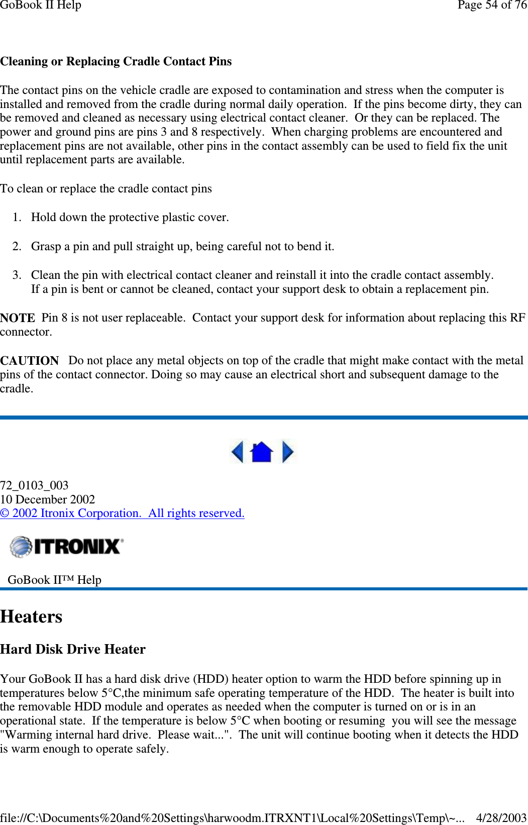 Cleaning or Replacing Cradle Contact PinsThe contact pins on the vehicle cradle are exposed to contamination and stress when the computer isinstalled and removed from the cradle during normal daily operation. If the pins become dirty, they canbe removed and cleaned as necessary using electrical contact cleaner. Or they can be replaced. Thepower and ground pins are pins 3 and 8 respectively. When charging problems are encountered andreplacement pins are not available, other pins in the contact assembly can be used to field fix the unituntil replacement parts are available.To clean or replace the cradle contact pins1. Hold down the protective plastic cover.2. Grasp a pin and pull straight up, being careful not to bend it.3. Clean the pin with electrical contact cleaner and reinstall it into the cradle contact assembly.If a pin is bent or cannot be cleaned, contact your support desk to obtain a replacement pin.NOTE Pin 8 is not user replaceable. Contact your support desk for information about replacing this RFconnector.CAUTION Do not place any metal objects on top of the cradle that might make contact with the metalpins of the contact connector. Doing so may cause an electrical short and subsequent damage to thecradle.72_0103_00310 December 2002©2002 Itronix Corporation. All rights reserved.HeatersHard Disk Drive HeaterYour GoBook II has a hard disk drive (HDD) heater option to warm the HDD before spinning up intemperatures below 5°C,the minimum safe operating temperature of the HDD. The heater is built intothe removable HDD module and operates as needed when the computer is turned on or is in anoperational state. If the temperature is below 5°C when booting or resuming you will see the message&quot;Warming internal hard drive. Please wait...&quot;. The unit will continue booting when it detects the HDDis warm enoughtooperate safely.GoBook II™ HelpPage54of76GoBook II Help4/28/2003file://C:\Documents%20and%20Settings\harwoodm.ITRXNT1\Local%20Settings\Temp\~...
