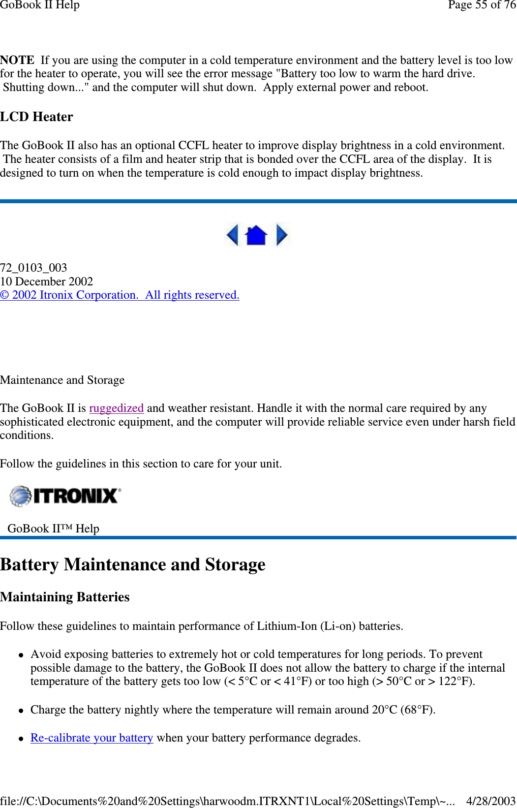 NOTE If you are using the computer in a cold temperature environment and the battery level is too lowfor the heater to operate, you will see the error message &quot;Battery too low to warm the hard drive.Shutting down...&quot; and the computer will shut down. Apply external power and reboot.LCD HeaterThe GoBook II also has an optional CCFL heater to improve display brightness in a cold environment.The heater consists of a film and heater strip that is bonded over the CCFL area of the display. It isdesigned to turn on when the temperature is cold enough to impact display brightness.72_0103_00310 December 2002©2002 Itronix Corporation. All rights reserved.Maintenance and StorageThe GoBook II is ruggedized and weather resistant. Handle it with the normal care required by anysophisticated electronic equipment, and the computer will provide reliable service even under harsh fieldconditions.Follow the guidelines in this section to care for your unit.Battery Maintenance and StorageMaintaining BatteriesFollow these guidelines to maintain performance of Lithium-Ion (Li-on) batteries.Avoid exposing batteries to extremely hot or cold temperatures for long periods. To preventpossible damage to the battery, the GoBook II does not allow the battery to charge if the internaltemperature of the battery gets too low (&lt; 5°C or &lt; 41°F) or too high (&gt; 50°C or &gt; 122°F).Charge the battery nightly where the temperature will remain around 20°C (68°F).Re-calibrateyour batterywhenyour batteryperformance degrades.GoBook II™ HelpPage55of76GoBook II Help4/28/2003file://C:\Documents%20and%20Settings\harwoodm.ITRXNT1\Local%20Settings\Temp\~...