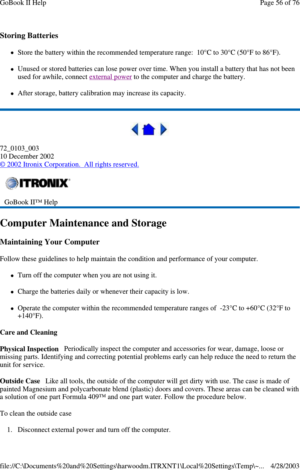 Storing BatteriesStore the battery within the recommended temperature range: 10°C to 30°C (50°F to 86°F).Unused or stored batteries can lose power over time. When you install a battery that has not beenused for awhile, connect external power to the computer and charge the battery.After storage, battery calibration may increase its capacity.72_0103_00310 December 2002©2002 Itronix Corporation. All rights reserved.Computer Maintenance and StorageMaintaining Your ComputerFollow these guidelines to help maintain the condition and performance of your computer.Turn off the computer when you are not using it.Charge the batteries daily or whenever their capacity is low.Operate the computer within the recommended temperature ranges of -23°C to +60°C (32°F to+140°F).Care and CleaningPhysical Inspection Periodically inspect the computer and accessories for wear, damage, loose ormissing parts. Identifying and correcting potential problems early can help reduce the need to return theunit for service.Outside Case Like all tools, the outside of the computer will get dirty with use. The case is made ofpainted Magnesium and polycarbonate blend (plastic) doors and covers. These areas can be cleaned witha solution of one part Formula 409™ and one part water. Follow the procedure below.To clean the outside case1. Disconnect externalpower and turn off the computer.GoBook II™ HelpPage56of76GoBook II Help4/28/2003file://C:\Documents%20and%20Settings\harwoodm.ITRXNT1\Local%20Settings\Temp\~...