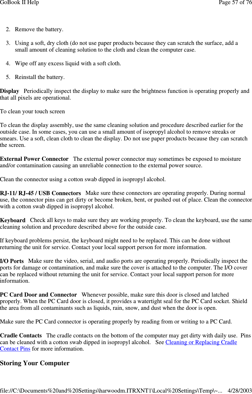 2. Remove the battery.3. Using a soft, dry cloth (do not use paper products because they can scratch the surface, add asmall amount of cleaning solution to the cloth and clean the computer case.4. Wipe off any excess liquid with a soft cloth.5. Reinstall the battery.Display Periodically inspect the display to make sure the brightness function is operating properly andthat all pixels are operational.To clean your touch screenTo clean the display assembly, use the same cleaning solution and procedure described earlier for theoutside case. In some cases, you can use a small amount of isopropyl alcohol to remove streaks orsmears. Use a soft, clean cloth to clean the display. Do not use paper products because they can scratchthe screen.External Power Connector The external power connector may sometimes be exposed to moistureand/or contamination causing an unreliable connection to the external power source.Clean the connector using a cotton swab dipped in isopropyl alcohol.RJ-11/ RJ-45 / USB Connectors Make sure these connectors are operating properly. During normaluse, the connector pins can get dirty or become broken, bent, or pushed out of place. Clean the connectorwith a cotton swab dipped in isopropyl alcohol.Keyboard Check all keys to make sure they are working properly. To clean the keyboard, use the samecleaning solution and procedure described above for the outside case.If keyboard problems persist, the keyboard might need to be replaced. This can be done withoutreturning the unit for service. Contact your local support person for more information.I/O Ports Make sure the video, serial, and audio ports are operating properly. Periodically inspect theports for damage or contamination, and make sure the cover is attached to the computer. The I/O covercan be replaced without returning the unit for service. Contact your local support person for moreinformation.PC Card Door and Connector Whenever possible, make sure this door is closed and latchedproperly. When the PC Card door is closed, it provides a watertight seal for the PC Card socket. Shieldthe area from all contaminants such as liquids, rain, snow, and dust when the door is open.Make sure the PC Card connector is operating properly by reading from or writing to a PC Card.Cradle Contacts The cradle contacts on the bottom of the computer may get dirty with daily use. Pinscan be cleaned with a cotton swab dipped in isopropyl alcohol. See Cleaning or Replacing CradleContact Pins for more information.StoringYour ComputerPage57of76GoBook II Help4/28/2003file://C:\Documents%20and%20Settings\harwoodm.ITRXNT1\Local%20Settings\Temp\~...