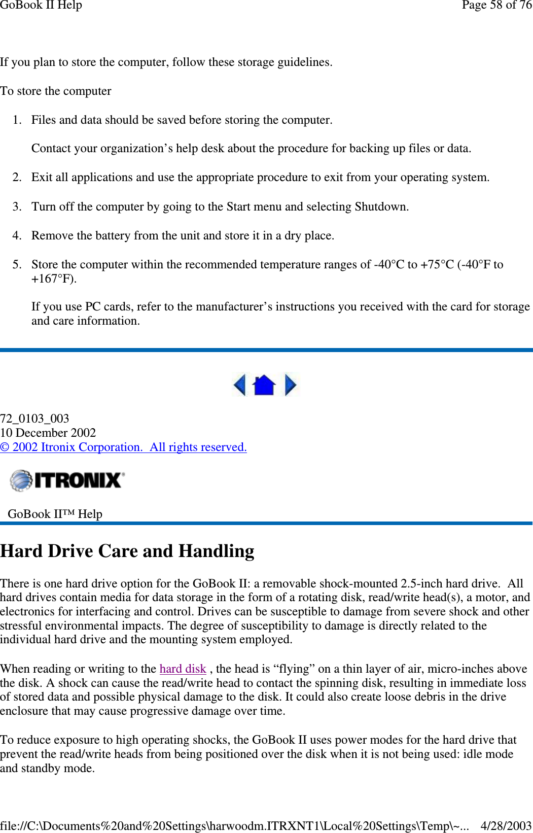 If you plan to store the computer, follow these storage guidelines.To store the computer1. Files and data should be saved before storing the computer.Contact your organization’s help desk about the procedure for backing up files or data.2. Exit all applications and use the appropriate procedure to exit from your operating system.3. Turn off the computer by going to the Start menu and selecting Shutdown.4. Remove the battery from the unit and store it in a dry place.5. Store the computer within the recommended temperature ranges of -40°C to +75°C (-40°F to+167°F).If you use PC cards, refer to the manufacturer’s instructions you received with the card for storageand care information.72_0103_00310 December 2002©2002 Itronix Corporation. All rights reserved.Hard Drive Care and HandlingThere is one hard drive option for the GoBook II: a removable shock-mounted 2.5-inch hard drive. Allhard drives contain media for data storage in the form of a rotating disk, read/write head(s), a motor, andelectronics for interfacing and control. Drives can be susceptible to damage from severe shock and otherstressful environmental impacts. The degree of susceptibility to damage is directly related to theindividual hard drive and the mounting system employed.When reading or writing to the hard disk , the head is “flying” on a thin layer of air, micro-inches abovethe disk. A shock can cause the read/write head to contact the spinning disk, resulting in immediate lossof stored data and possible physical damage to the disk. It could also create loose debris in the driveenclosure that may cause progressive damage over time.To reduce exposure to high operating shocks, the GoBook II uses power modes for the hard drive thatprevent the read/write heads from being positioned over the disk when it is not being used: idle modeand standbymode.GoBook II™ HelpPage58of76GoBook II Help4/28/2003file://C:\Documents%20and%20Settings\harwoodm.ITRXNT1\Local%20Settings\Temp\~...