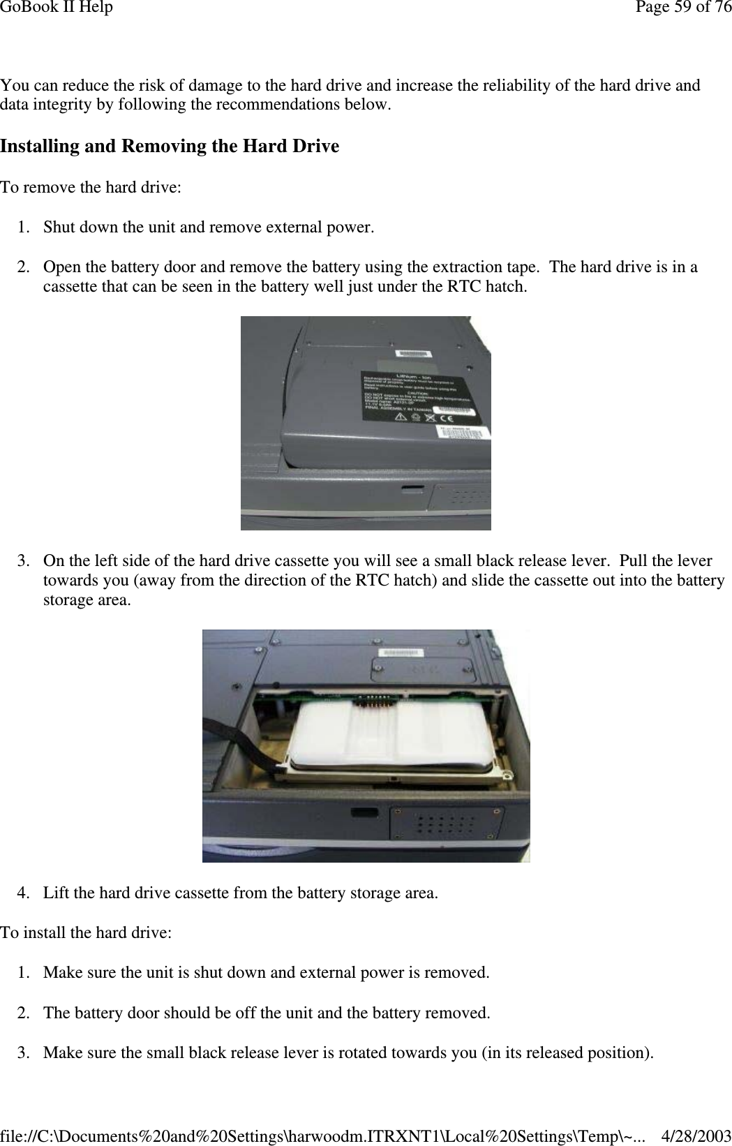 You can reduce the risk of damage to the hard drive and increase the reliability of the hard drive anddata integrity by following the recommendations below.Installing and Removing the Hard DriveTo remove the hard drive:1. Shut down the unit and remove external power.2. Open the battery door and remove the battery using the extraction tape. The hard drive is in acassette that can be seen in the battery well just under the RTC hatch.3. On the left side of the hard drive cassette you will see a small black release lever. Pull the levertowards you (away from the direction of the RTC hatch) and slide the cassette out into the batterystorage area.4. Lift the hard drive cassette from the battery storage area.To install the hard drive:1. Make sure the unit is shut down and external power is removed.2. The battery door should be off the unit and the battery removed.3. Make sure the small black release lever is rotated towardsyou (in its releasedposition).Page59of76GoBook II Help4/28/2003file://C:\Documents%20and%20Settings\harwoodm.ITRXNT1\Local%20Settings\Temp\~...