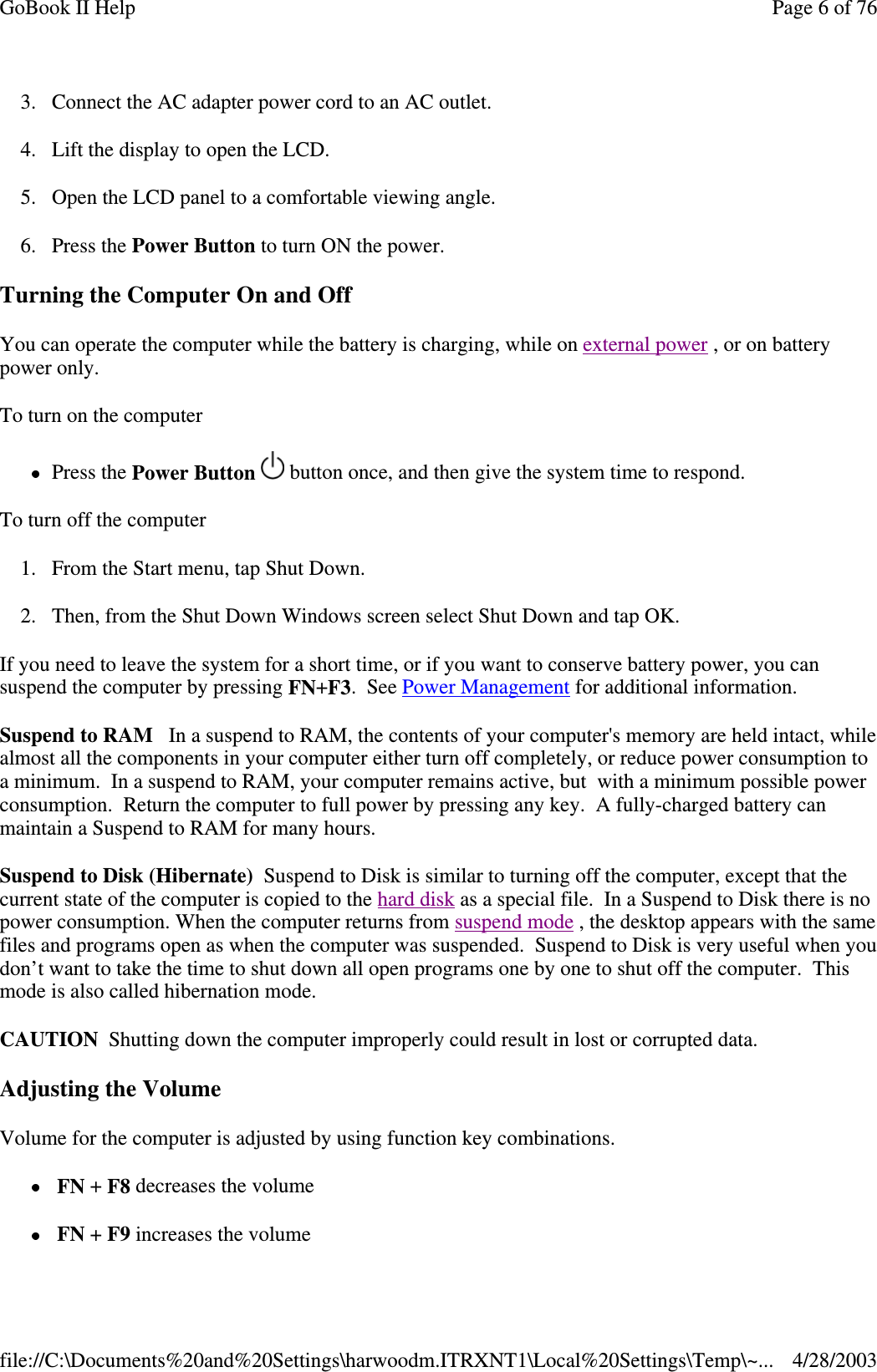 3. Connect the AC adapter power cord to an AC outlet.4. Lift the display to open the LCD.5. Open the LCD panel to a comfortable viewing angle.6. Press the Power Button to turn ON the power.Turning the Computer On and OffYou can operate the computer while the battery is charging, while on external power ,oronbatterypower only.To turn on the computerPress the Power Button button once, and then give the system time to respond.To turn off the computer1. From the Start menu, tap Shut Down.2. Then, from the Shut Down Windows screen select Shut Down and tap OK.If you need to leave the system for a short time, or if you want to conserve battery power, you cansuspend the computer by pressing FN+F3.SeePower Management for additional information.Suspend to RAM In a suspend to RAM, the contents of your computer&apos;s memory are held intact, whilealmost all the components in your computer either turn off completely, or reduce power consumption toa minimum. In a suspend to RAM, your computer remains active, but with a minimum possible powerconsumption. Return the computer to full power by pressing any key. A fully-charged battery canmaintain a Suspend to RAM for many hours.SuspendtoDisk(Hibernate) Suspend to Disk is similar to turning off the computer, except that thecurrent state of the computer is copied to the hard disk as a special file. In a Suspend to Disk there is nopower consumption. When the computer returns from suspend mode , the desktop appears with the samefiles and programs open as when the computer was suspended. Suspend to Disk is very useful when youdon’t want to take the time to shut down all open programs one by one to shut off the computer. Thismode is also called hibernation mode.CAUTION Shutting down the computer improperly could result in lost or corrupted data.Adjusting the VolumeVolume for the computer is adjusted by using function key combinations.FN +F8 decreases the volumeFN +F9 increases the volumePage 6 of 76GoBook II Help4/28/2003file://C:\Documents%20and%20Settings\harwoodm.ITRXNT1\Local%20Settings\Temp\~...