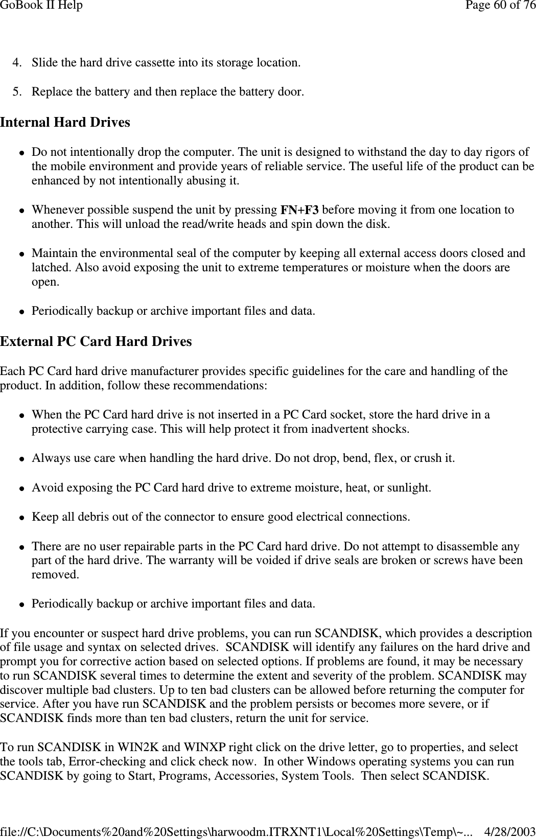 4. Slide the hard drive cassette into its storage location.5. Replace the battery and then replace the battery door.Internal Hard DrivesDo not intentionally drop the computer. The unit is designed to withstand the day to day rigors ofthe mobile environment and provide years of reliable service. The useful life of the product can beenhanced by not intentionally abusing it.Whenever possible suspend the unit by pressing FN+F3 before moving it from one location toanother. This will unload the read/write heads and spin down the disk.Maintain the environmental seal of the computer by keeping all external access doors closed andlatched. Also avoid exposing the unit to extreme temperatures or moisture when the doors areopen.Periodically backup or archive important files and data.External PC Card Hard DrivesEach PC Card hard drive manufacturer provides specific guidelines for the care and handling of theproduct. In addition, follow these recommendations:When the PC Card hard drive is not inserted in a PC Card socket, store the hard drive in aprotective carrying case. This will help protect it from inadvertent shocks.Always use care when handling the hard drive. Do not drop, bend, flex, or crush it.Avoid exposing the PC Card hard drive to extreme moisture, heat, or sunlight.Keep all debris out of the connector to ensure good electrical connections.There are no user repairable parts in the PC Card hard drive. Do not attempt to disassemble anypart of the hard drive. The warranty will be voided if drive seals are broken or screws have beenremoved.Periodically backup or archive important files and data.If you encounter or suspect hard drive problems, you can run SCANDISK, which provides a descriptionof file usage and syntax on selected drives. SCANDISK will identify any failures on the hard drive andprompt you for corrective action based on selected options. If problems are found, it may be necessaryto run SCANDISK several times to determine the extent and severity of the problem. SCANDISK maydiscover multiple bad clusters. Up to ten bad clusters can be allowed before returning the computer forservice. After you have run SCANDISK and the problem persists or becomes more severe, or ifSCANDISK finds more than ten bad clusters, return the unit for service.To run SCANDISK in WIN2K and WINXP right click on the drive letter, go to properties, and selectthe tools tab, Error-checking and click check now. In other Windows operating systems you can runSCANDISK bygoingto Start, Programs, Accessories, System Tools. Then select SCANDISK.Page60of76GoBook II Help4/28/2003file://C:\Documents%20and%20Settings\harwoodm.ITRXNT1\Local%20Settings\Temp\~...