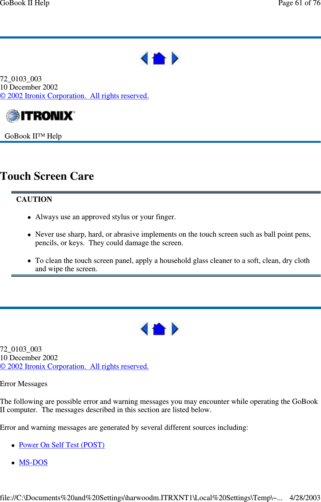 72_0103_00310 December 2002©2002 Itronix Corporation. All rights reserved.Touch Screen Care72_0103_00310 December 2002©2002 Itronix Corporation. All rights reserved.Error MessagesThe following are possible error and warning messages you may encounter while operating the GoBookII computer. The messages described in this section are listed below.Error and warning messages are generated by several different sources including:PowerOnSelfTest(POST)MS-DOSGoBook II™ HelpCAUTIONAlways use an approved stylus or your finger.Never use sharp, hard, or abrasive implements on the touch screen such as ball point pens,pencils, or keys. They could damage the screen.To clean the touch screen panel, apply a household glass cleaner to a soft, clean, dry clothand wipe the screen.Page61of76GoBook II Help4/28/2003file://C:\Documents%20and%20Settings\harwoodm.ITRXNT1\Local%20Settings\Temp\~...
